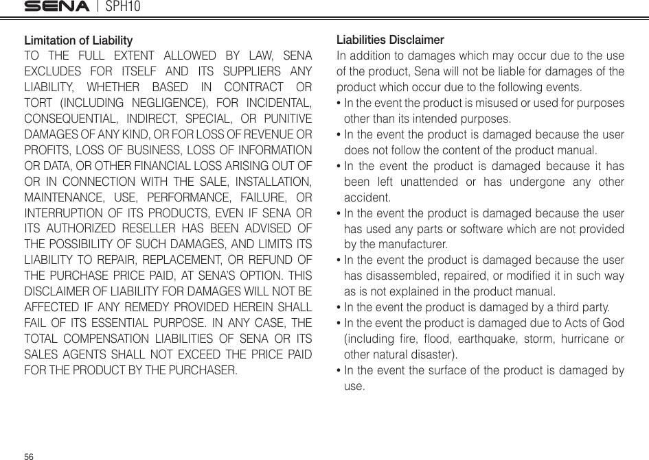 SPH1056Limitation of LiabilityTO THE FULL EXTENT ALLOWED BY LAW, SENA EXCLUDES FOR ITSELF AND ITS SUPPLIERS ANY LIABILITY, WHETHER BASED IN CONTRACT OR TORT (INCLUDING NEGLIGENCE), FOR INCIDENTAL, CONSEQUENTIAL, INDIRECT, SPECIAL, OR PUNITIVE DAMAGES OF ANY KIND, OR FOR LOSS OF REVENUE OR PROFITS, LOSS OF BUSINESS, LOSS OF INFORMATION OR DATA, OR OTHER FINANCIAL LOSS ARISING OUT OF OR IN CONNECTION WITH THE SALE, INSTALLATION, MAINTENANCE, USE, PERFORMANCE, FAILURE, OR INTERRUPTION OF ITS PRODUCTS, EVEN IF SENA OR ITS AUTHORIZED RESELLER HAS BEEN ADVISED OF THE POSSIBILITY OF SUCH DAMAGES, AND LIMITS ITS LIABILITY TO REPAIR, REPLACEMENT, OR REFUND OF THE PURCHASE PRICE PAID, AT SENA’S OPTION. THIS DISCLAIMER OF LIABILITY FOR DAMAGES WILL NOT BE AFFECTED IF ANY REMEDY PROVIDED HEREIN SHALL FAIL OF ITS ESSENTIAL PURPOSE. IN ANY CASE, THE TOTAL COMPENSATION LIABILITIES OF SENA OR ITS SALES AGENTS SHALL NOT EXCEED THE PRICE PAID FOR THE PRODUCT BY THE PURCHASER.  Liabilities DisclaimerIn addition to damages which may occur due to the use of the product, Sena will not be liable for damages of the product which occur due to the following events.•  In the event the product is misused or used for purposes other than its intended purposes.•  In the event the product is damaged because the user does not follow the content of the product manual.•  In the event the product is damaged because it has been left unattended or has undergone any other accident.•  In the event the product is damaged because the user has used any parts or software which are not provided by the manufacturer.•  In the event the product is damaged because the user hasdisassembled,repaired,ormodieditinsuchwayas is not explained in the product manual.•  In the event the product is damaged by a third party.•  In the event the product is damaged due to Acts of God (including re, ood, earthquake, storm, hurricane orother natural disaster).•  In the event the surface of the product is damaged by use.