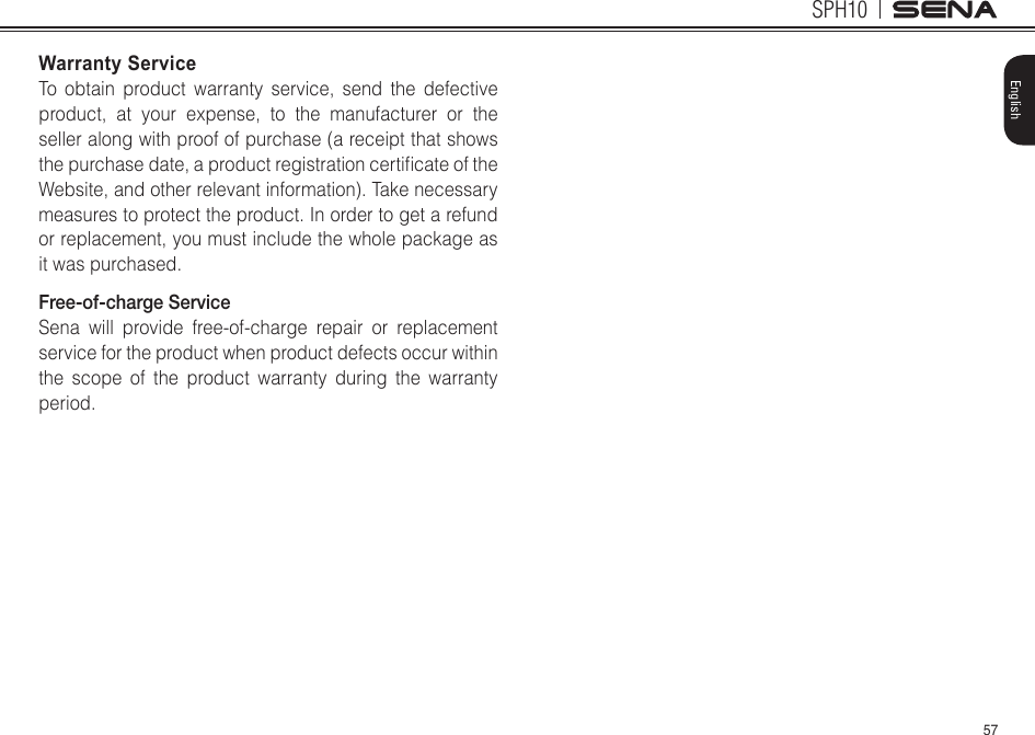 57SPH10EnglishWarranty ServiceTo obtain product warranty service, send the defective product, at your expense, to the manufacturer or the seller along with proof of purchase (a receipt that shows thepurchasedate,aproductregistrationcerticateoftheWebsite, and other relevant information). Take necessary measures to protect the product. In order to get a refund or replacement, you must include the whole package as it was purchased.Free-of-charge ServiceSena will provide free-of-charge repair or replacement service for the product when product defects occur within the scope of the product warranty during the warranty period.