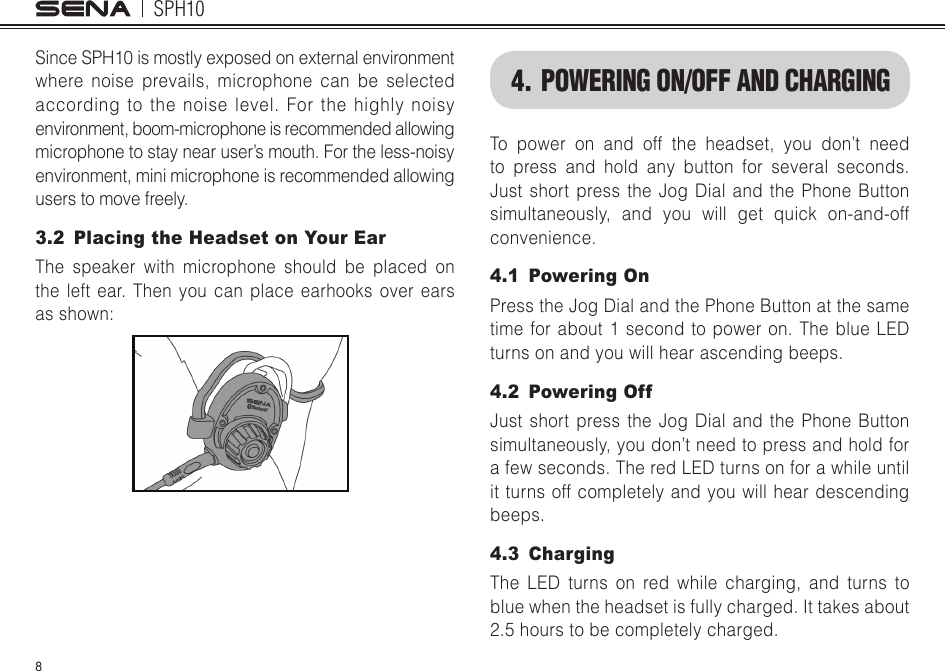 SPH108Since SPH10 is mostly exposed on external environment where noise prevails, microphone can be selected according to the noise level. For the highly noisy environment, boom-microphone is recommended allowing microphone to stay near user’s mouth. For the less-noisy environment, mini microphone is recommended allowing users to move freely.3.2  Placing the Headset on Your EarThe speaker with microphone should be placed on the left ear. Then you can place earhooks over ears asshown:4. POWERING ON/OFF AND CHARGINGTo power on and off the headset, you don’t need to press and hold any button for several seconds. Just short press the Jog Dial and the Phone Button simultaneously, and you will get quick on-and-off convenience. 4.1  Powering OnPress the Jog Dial and the Phone Button at the same time for about 1 second to power on. The blue LED turns on and you will hear ascending beeps. 4.2  Powering OffJust short press the Jog Dial and the Phone Button simultaneously, you don’t need to press and hold for a few seconds. The red LED turns on for a while until it turns off completely and you will hear descending beeps.4.3 ChargingThe LED turns on red while charging, and turns to blue when the headset is fully charged. It takes about 2.5 hours to be completely charged.