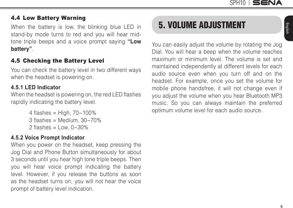 9SPH10English4.4  Low Battery WarningWhen the battery is low, the blinking blue LED in stand-by mode turns to red and you will hear mid-tone triple beeps and a voice prompt saying “Low battery”.4.5  Checking the Battery LevelYou can check the battery level in two different ways when the headset is powering on.4.5.1 LED IndicatorWhentheheadsetispoweringon,theredLEDashesrapidly indicating the battery level.4ashes=High,70~100%3ashes=Medium,30~70%2ashes=Low,0~30%4.5.2 Voice Prompt IndicatorWhen you power on the headset, keep pressing the Jog Dial and Phone Button simultaneously for about 3 seconds until you hear high tone triple beeps. Then you will hear voice prompt indicating the battery level. However, if you release the buttons as soon as the headset turns on, you will not hear the voice prompt of battery level indication.5. VOLUME ADJUSTMENTYou can easily adjust the volume by rotating the Jog Dial. You will hear a beep when the volume reaches maximum or minimum level. The volume is set and maintained independently at different levels for each audio source even when you turn off and on the headset. For example, once you set the volume for mobile phone handsfree, it will not change even if you adjust the volume when you hear Bluetooth MP3 music. So you can always maintain the preferred optimum volume level for each audio source.