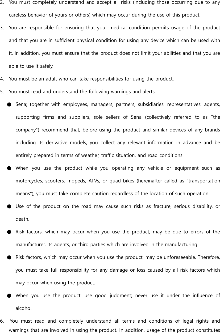 2. You must completely understand and accept all risks (including those occurring due to any careless behavior of yours or others) which may occur during the use of this product. 3. You are responsible for ensuring that your medical condition permits usage  of the product and that you are in sufficient physical condition for using any device which can be used with it. In addition, you must ensure that the product does not limit your abilities and that you are able to use it safely. 4. You must be an adult who can take responsibilities for using the product. 5. You must read and understand the following warnings and alerts: ● Sena;  together  with  employees,  managers,  partners,  subsidiaries,  representatives,  agents, supporting  firms  and  suppliers,  sole  sellers  of  Sena  (collectively  referred  to  as  &quot;the company&quot;) recommend that, before using the product and similar devices of any brands including  its  derivative  models,  you  collect  any  relevant  information  in  advance  and  be entirely prepared in terms of weather, traffic situation, and road conditions. ● When  you  use  the  product  while  you  operating  any  vehicle  or  equipment  such  as motorcycles, scooters, mopeds, ATVs, or quad-bikes (hereinafter called as &quot;transportation means&quot;), you must take complete caution regardless of the location of such operation. ● Use  of  the  product  on  the  road  may  cause  such  risks  as  fracture,  serious  disability,  or death. ● Risk  factors,  which  may  occur  when  you use  the  product,  may  be  due  to  errors of  the manufacturer, its agents, or third parties which are involved in the manufacturing. ● Risk factors, which may occur when you use the product, may be unforeseeable. Therefore, you must take full responsibility for any damage or loss caused by all risk factors which may occur when using the product. ● When  you  use  the  product,  use  good  judgment;  never  use  it  under  the  influence  of alcohol. 6.    You  must  read  and  completely  understand  all  terms  and  conditions  of  legal  rights  and warnings that are involved in using the product. In addition, usage of the product constitutes 