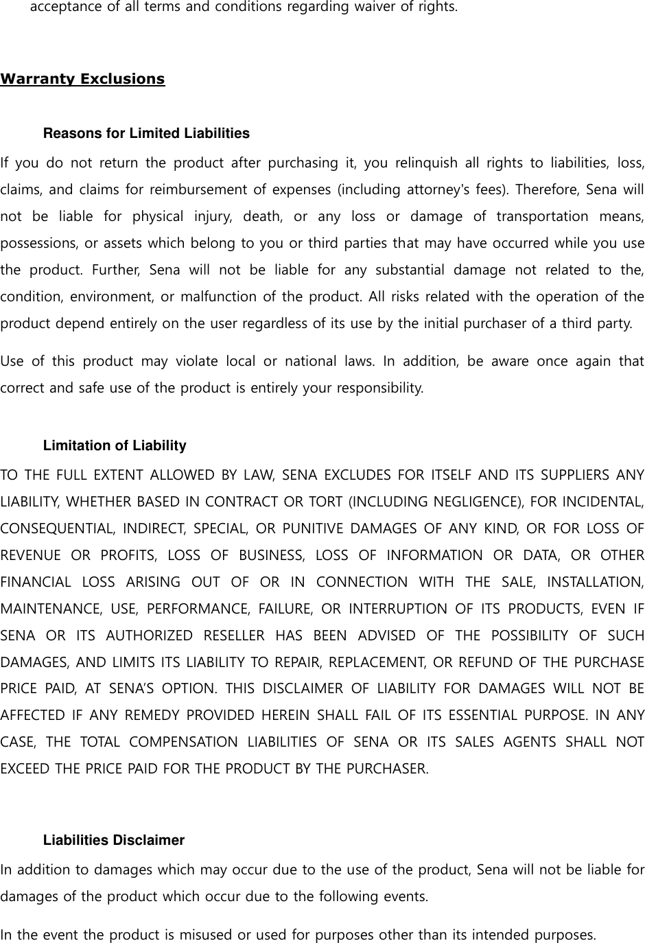 acceptance of all terms and conditions regarding waiver of rights.    Warranty Exclusions  Reasons for Limited Liabilities If you do  not return  the  product  after purchasing  it, you  relinquish  all  rights  to  liabilities,  loss, claims, and claims for reimbursement of expenses (including attorney&apos;s fees). Therefore, Sena will not  be  liable  for  physical  injury,  death,  or  any  loss  or  damage  of  transportation  means, possessions, or assets which belong to you or third parties that may have occurred while you use the  product.  Further,  Sena  will  not  be  liable  for  any  substantial  damage  not  related  to  the, condition, environment, or malfunction of the product. All risks related with the operation of the product depend entirely on the user regardless of its use by the initial purchaser of a third party. Use  of  this  product  may  violate  local  or  national  laws.  In  addition,  be  aware  once  again  that correct and safe use of the product is entirely your responsibility.  Limitation of Liability TO THE FULL EXTENT ALLOWED BY LAW, SENA EXCLUDES FOR ITSELF AND ITS SUPPLIERS ANY LIABILITY, WHETHER BASED IN CONTRACT OR TORT (INCLUDING NEGLIGENCE), FOR INCIDENTAL, CONSEQUENTIAL, INDIRECT, SPECIAL, OR PUNITIVE DAMAGES OF ANY KIND, OR  FOR LOSS OF REVENUE  OR  PROFITS,  LOSS  OF  BUSINESS,  LOSS  OF  INFORMATION  OR  DATA,  OR  OTHER FINANCIAL  LOSS  ARISING  OUT  OF  OR  IN  CONNECTION  WITH  THE  SALE,  INSTALLATION, MAINTENANCE,  USE,  PERFORMANCE,  FAILURE,  OR  INTERRUPTION  OF  ITS  PRODUCTS,  EVEN  IF SENA  OR  ITS  AUTHORIZED  RESELLER  HAS  BEEN  ADVISED  OF  THE  POSSIBILITY  OF  SUCH DAMAGES, AND LIMITS ITS LIABILITY TO REPAIR, REPLACEMENT, OR REFUND OF THE PURCHASE PRICE  PAID,  AT  SENA’S  OPTION.  THIS  DISCLAIMER  OF  LIABILITY  FOR  DAMAGES  WILL  NOT  BE AFFECTED IF ANY REMEDY PROVIDED HEREIN SHALL FAIL OF ITS ESSENTIAL PURPOSE. IN ANY CASE,  THE  TOTAL  COMPENSATION  LIABILITIES  OF  SENA  OR  ITS  SALES  AGENTS  SHALL  NOT EXCEED THE PRICE PAID FOR THE PRODUCT BY THE PURCHASER.      Liabilities Disclaimer In addition to damages which may occur due to the use of the product, Sena will not be liable for damages of the product which occur due to the following events. In the event the product is misused or used for purposes other than its intended purposes. 