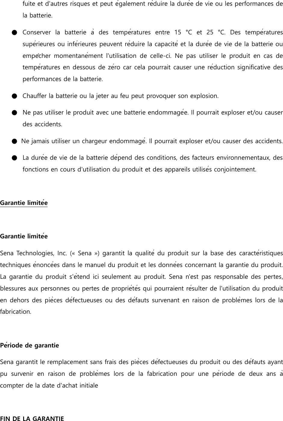 fuite et d&apos;autres risques et peut également réduire la durée de vie ou les performances de la batterie. ●   Conserver  la  batterie  à  des  températures  entre  15  °C  et  25  °C.  Des  températures supérieures ou inférieures peuvent réduire la capacité et la durée de vie de la batterie ou empêcher  momentanément  l&apos;utilisation  de  celle-ci.  Ne  pas  utiliser  le  produit  en  cas  de températures en dessous de zéro car cela pourrait causer une réduction significative des performances de la batterie. ●   Chauffer la batterie ou la jeter au feu peut provoquer son explosion. ●   Ne pas utiliser le produit avec une batterie endommagée. Il pourrait exploser et/ou causer des accidents. ●   Ne jamais utiliser un chargeur endommagé. Il pourrait exploser et/ou causer des accidents. ●   La durée de vie de la batterie dépend des conditions, des facteurs environnementaux, des fonctions en cours d&apos;utilisation du produit et des appareils utilisés conjointement.    Garantie limitée    Garantie limitée Sena Technologies, Inc. (« Sena ») garantit la qualité du produit sur la base des caractéristiques techniques énoncées dans le manuel du produit et les données concernant la garantie du produit. La garantie du produit s&apos;étend ici seulement au produit. Sena n&apos;est pas responsable des pertes, blessures aux personnes ou pertes de propriétés qui pourraient résulter de l&apos;utilisation du produit en dehors des pièces défectueuses ou des défauts survenant en raison de problèmes lors de la fabrication.    Période de garantie Sena garantit le remplacement sans frais des pièces défectueuses du produit ou des défauts ayant pu  survenir  en  raison  de  problèmes  lors  de  la  fabrication  pour  une  période  de  deux  ans  à compter de la date d&apos;achat initiale    FIN DE LA GARANTIE 