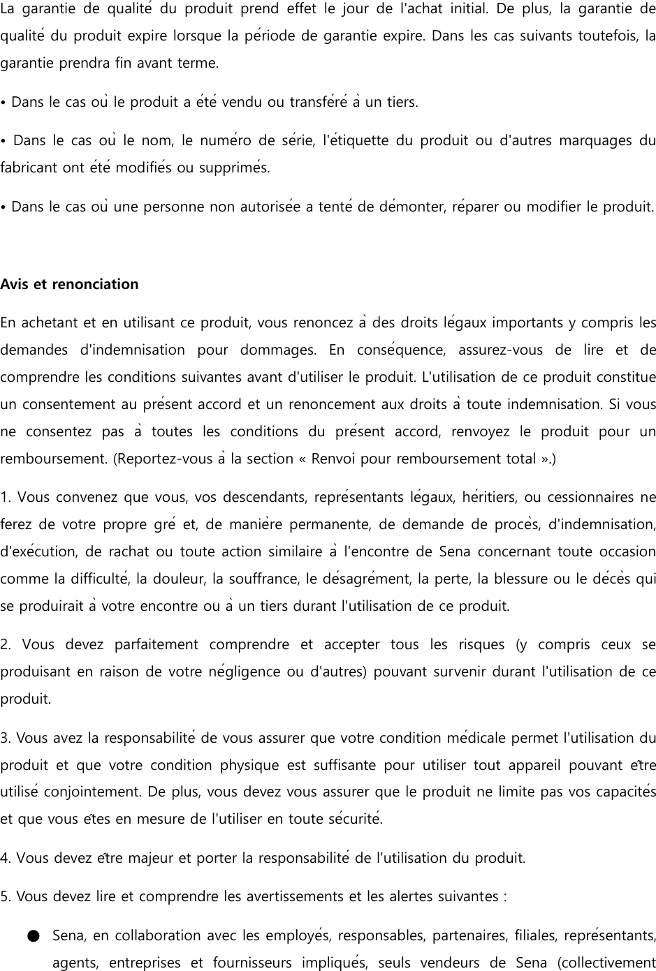 La  garantie  de  qualité  du  produit  prend  effet  le  jour  de  l&apos;achat  initial.  De  plus,  la  garantie  de qualité du produit expire lorsque la période de garantie expire. Dans les cas suivants toutefois, la garantie prendra fin avant terme. • Dans le cas où le produit a été vendu ou transféré à un tiers. • Dans  le  cas où  le  nom, le  numéro  de série, l&apos;étiquette  du  produit ou d&apos;autres marquages  du fabricant ont été modifiés ou supprimés. • Dans le cas où une personne non autorisée a tenté de démonter, réparer ou modifier le produit.    Avis et renonciation En achetant et en utilisant ce produit, vous renoncez à des droits légaux importants y compris les demandes  d&apos;indemnisation  pour  dommages.  En  conséquence,  assurez-vous  de  lire  et  de comprendre les conditions suivantes avant d&apos;utiliser le produit. L&apos;utilisation de ce produit constitue un consentement au présent accord et un renoncement aux droits à toute indemnisation. Si vous ne  consentez  pas  à  toutes  les  conditions  du  présent  accord,  renvoyez  le  produit  pour  un remboursement. (Reportez-vous à la section « Renvoi pour remboursement total ».) 1. Vous convenez que vous, vos descendants, représentants légaux, héritiers, ou cessionnaires ne ferez de votre  propre gré et, de manière permanente, de demande de procès, d&apos;indemnisation, d&apos;exécution, de rachat ou toute action similaire à l&apos;encontre de Sena concernant toute occasion comme la difficulté, la douleur, la souffrance, le désagrément, la perte, la blessure ou le décès qui se produirait à votre encontre ou à un tiers durant l&apos;utilisation de ce produit. 2.  Vous  devez  parfaitement  comprendre  et  accepter  tous  les  risques  (y  compris  ceux  se produisant en raison de votre négligence ou d&apos;autres) pouvant survenir durant l&apos;utilisation de ce produit. 3. Vous avez la responsabilité de vous assurer que votre condition médicale permet l&apos;utilisation du produit  et  que  votre  condition  physique  est  suffisante  pour  utiliser  tout  appareil  pouvant  être utilisé conjointement. De plus, vous devez vous assurer que le produit ne limite pas vos capacités et que vous êtes en mesure de l&apos;utiliser en toute sécurité. 4. Vous devez être majeur et porter la responsabilité de l&apos;utilisation du produit. 5. Vous devez lire et comprendre les avertissements et les alertes suivantes : ●   Sena, en collaboration avec les employés, responsables, partenaires, filiales, représentants, agents,  entreprises  et  fournisseurs  impliqués,  seuls  vendeurs  de  Sena  (collectivement 