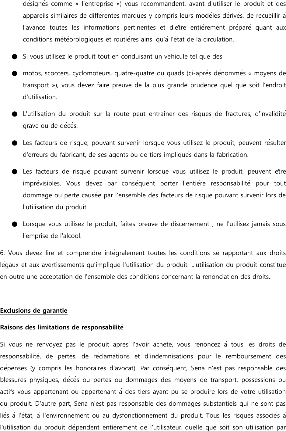 désignés  comme «  l&apos;entreprise  »)  vous  recommandent,  avant d&apos;utiliser le produit  et  des appareils similaires de différentes marques y compris leurs modèles dérivés, de recueillir à l&apos;avance  toutes  les  informations  pertinentes  et  d&apos;être  entièrement  préparé  quant  aux conditions météorologiques et routières ainsi qu&apos;à l&apos;état de la circulation. ●   Si vous utilisez le produit tout en conduisant un véhicule tel que des ●   motos, scooters, cyclomoteurs, quatre-quatre ou quads (ci-après dénommés « moyens de transport »), vous devez faire preuve de la plus  grande prudence quel que soit l&apos;endroit d&apos;utilisation. ●   L&apos;utilisation  du  produit  sur  la  route  peut  entraîner  des  risques  de  fractures,  d&apos;invalidité grave ou de décès. ●   Les facteurs de risque, pouvant survenir lorsque vous utilisez le produit, peuvent résulter d&apos;erreurs du fabricant, de ses agents ou de tiers impliqués dans la fabrication. ●   Les  facteurs  de  risque  pouvant  survenir  lorsque  vous  utilisez  le  produit,  peuvent  être imprévisibles.  Vous  devez  par  conséquent  porter  l&apos;entière  responsabilité  pour  tout dommage ou perte causée par l&apos;ensemble des facteurs de risque pouvant survenir lors de l&apos;utilisation du produit. ●   Lorsque vous utilisez le produit, faites preuve de discernement ; ne l&apos;utilisez jamais sous l&apos;emprise de l&apos;alcool. 6.  Vous  devez  lire  et  comprendre  intégralement  toutes  les  conditions  se  rapportant  aux  droits légaux et aux avertissements qu’implique l&apos;utilisation du produit. L&apos;utilisation du produit constitue en outre une acceptation de l&apos;ensemble des conditions concernant la renonciation des droits.    Exclusions de garantie Raisons des limitations de responsabilité Si  vous  ne  renvoyez  pas  le  produit  après  l&apos;avoir  acheté,  vous  renoncez  à tous  les  droits  de responsabilité,  de  pertes,  de  réclamations  et  d&apos;indemnisations  pour  le  remboursement  des dépenses  (y  compris  les  honoraires  d&apos;avocat).  Par  conséquent,  Sena  n&apos;est  pas  responsable  des blessures  physiques,  décès  ou  pertes  ou  dommages  des  moyens  de  transport,  possessions  ou actifs vous appartenant ou appartenant à des tiers ayant pu se produire lors de votre utilisation du produit. D&apos;autre part, Sena n&apos;est pas responsable des dommages substantiels qui ne sont pas liés à l&apos;état, à l&apos;environnement ou au dysfonctionnement du produit. Tous les risques associés à l&apos;utilisation du produit dépendent  entièrement de l&apos;utilisateur, quelle que soit son  utilisation par 