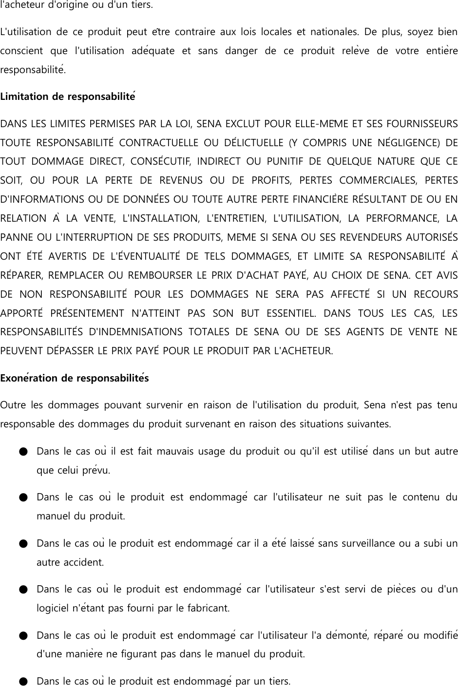 l&apos;acheteur d&apos;origine ou d&apos;un tiers. L&apos;utilisation de  ce produit peut être contraire aux lois locales et nationales.  De plus, soyez bien conscient  que  l&apos;utilisation  adéquate  et  sans  danger  de  ce  produit  relève  de  votre  entière responsabilité. Limitation de responsabilité DANS LES LIMITES PERMISES PAR LA LOI, SENA EXCLUT POUR ELLE-MÊME ET SES FOURNISSEURS TOUTE  RESPONSABILITÉ  CONTRACTUELLE  OU  DÉLICTUELLE  (Y  COMPRIS  UNE  NÉGLIGENCE)  DE TOUT  DOMMAGE  DIRECT,  CONSÉCUTIF,  INDIRECT  OU  PUNITIF  DE  QUELQUE  NATURE  QUE  CE SOIT,  OU  POUR  LA  PERTE  DE  REVENUS  OU  DE  PROFITS,  PERTES  COMMERCIALES,  PERTES D&apos;INFORMATIONS OU DE DONNÉES OU TOUTE AUTRE PERTE FINANCIÈRE RÉSULTANT DE OU EN RELATION  À  LA  VENTE,  L&apos;INSTALLATION,  L&apos;ENTRETIEN,  L&apos;UTILISATION,  LA  PERFORMANCE,  LA PANNE OU L&apos;INTERRUPTION DE SES PRODUITS, MÊME SI SENA OU SES REVENDEURS AUTORISÉS ONT  ÉTÉ  AVERTIS  DE  L&apos;ÉVENTUALITÉ  DE  TELS  DOMMAGES,  ET  LIMITE  SA  RESPONSABILITÉ  À RÉPARER, REMPLACER OU REMBOURSER LE PRIX D&apos;ACHAT PAYÉ, AU CHOIX DE SENA. CET AVIS DE  NON  RESPONSABILITÉ  POUR  LES  DOMMAGES  NE  SERA  PAS  AFFECTÉ  SI  UN  RECOURS APPORTÉ  PRÉSENTEMENT  N&apos;ATTEINT  PAS  SON  BUT  ESSENTIEL.  DANS  TOUS  LES  CAS,  LES RESPONSABILITÉS  D&apos;INDEMNISATIONS  TOTALES  DE  SENA  OU  DE  SES  AGENTS  DE  VENTE  NE PEUVENT DÉPASSER LE PRIX PAYÉ POUR LE PRODUIT PAR L&apos;ACHETEUR. Exonération de responsabilités Outre les dommages pouvant survenir  en raison de l&apos;utilisation du produit, Sena  n&apos;est pas tenu responsable des dommages du produit survenant en raison des situations suivantes. ●   Dans le cas où il est fait mauvais usage du produit ou qu&apos;il est utilisé dans un but autre que celui prévu. ●   Dans  le  cas  où  le  produit  est  endommagé  car  l&apos;utilisateur  ne  suit  pas  le  contenu  du manuel du produit. ●   Dans le cas où le produit est endommagé car il a été laissé sans surveillance ou a subi un autre accident. ●   Dans le  cas où  le produit  est  endommagé  car  l&apos;utilisateur s&apos;est servi  de  pièces ou  d&apos;un logiciel n&apos;étant pas fourni par le fabricant. ●   Dans le cas où le produit est endommagé car l&apos;utilisateur l&apos;a démonté, réparé ou modifié d&apos;une manière ne figurant pas dans le manuel du produit. ●   Dans le cas où le produit est endommagé par un tiers. 