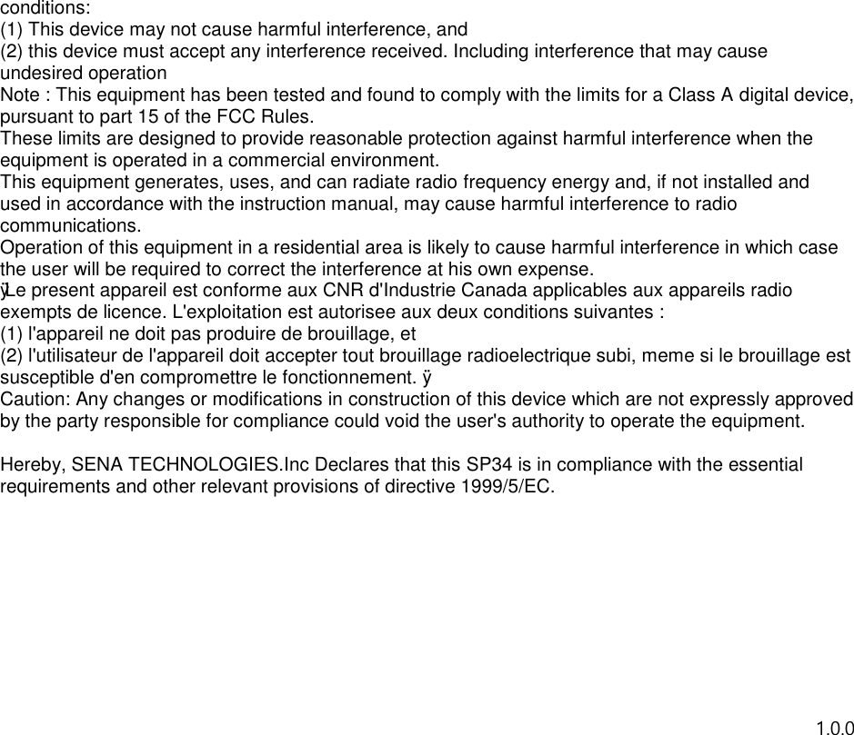 conditions: (1) This device may not cause harmful interference, and (2) this device must accept any interference received. Including interference that may cause undesired operation Note : This equipment has been tested and found to comply with the limits for a Class A digital device, pursuant to part 15 of the FCC Rules. These limits are designed to provide reasonable protection against harmful interference when the equipment is operated in a commercial environment. This equipment generates, uses, and can radiate radio frequency energy and, if not installed and used in accordance with the instruction manual, may cause harmful interference to radio communications. Operation of this equipment in a residential area is likely to cause harmful interference in which case the user will be required to correct the interference at his own expense. ÿ Le present appareil est conforme aux CNR d&apos;Industrie Canada applicables aux appareils radio  exempts de licence. L&apos;exploitation est autorisee aux deux conditions suivantes : (1) l&apos;appareil ne doit pas produire de brouillage, et (2) l&apos;utilisateur de l&apos;appareil doit accepter tout brouillage radioelectrique subi, meme si le brouillage est susceptible d&apos;en compromettre le fonctionnement. ÿ Caution: Any changes or modifications in construction of this device which are not expressly approved by the party responsible for compliance could void the user&apos;s authority to operate the equipment.  Hereby, SENA TECHNOLOGIES.Inc Declares that this SP34 is in compliance with the essential requirements and other relevant provisions of directive 1999/5/EC.     1.0.0            