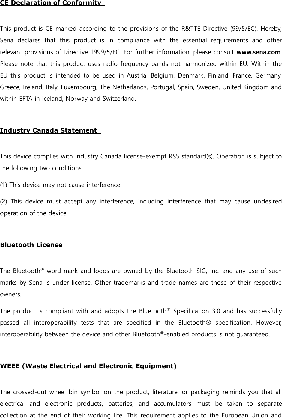 CE Declaration of Conformity    This product is CE marked according to the provisions of the R&amp;TTE Directive (99/5/EC). Hereby, Sena  declares  that  this  product  is  in  compliance  with  the  essential  requirements  and  other relevant provisions of Directive 1999/5/EC. For further information, please consult www.sena.com. Please note that this product uses radio frequency bands not harmonized within EU. Within the EU this product is  intended to be used  in Austria, Belgium, Denmark, Finland, France,  Germany, Greece, Ireland, Italy, Luxembourg, The Netherlands, Portugal, Spain, Sweden, United Kingdom and within EFTA in Iceland, Norway and Switzerland.    Industry Canada Statement    This device complies with Industry Canada license-exempt RSS standard(s). Operation is subject to the following two conditions:   (1) This device may not cause interference.   (2)  This  device  must  accept  any  interference,  including  interference  that  may  cause  undesired operation of the device.    Bluetooth License    The Bluetooth® word mark and logos are owned by the Bluetooth SIG, Inc. and any use of such marks by Sena is under license. Other trademarks and trade names are those of their respective owners.   The product is compliant with and  adopts the Bluetooth® Specification 3.0 and has successfully passed  all  interoperability  tests  that  are  specified  in  the  Bluetooth®  specification.  However, interoperability between the device and other Bluetooth®-enabled products is not guaranteed.    WEEE (Waste Electrical and Electronic Equipment)  The crossed-out wheel bin symbol on the product, literature, or packaging  reminds you that  all electrical  and  electronic  products,  batteries,  and  accumulators  must  be  taken  to  separate collection at the end  of their working  life. This requirement applies to the European Union  and 