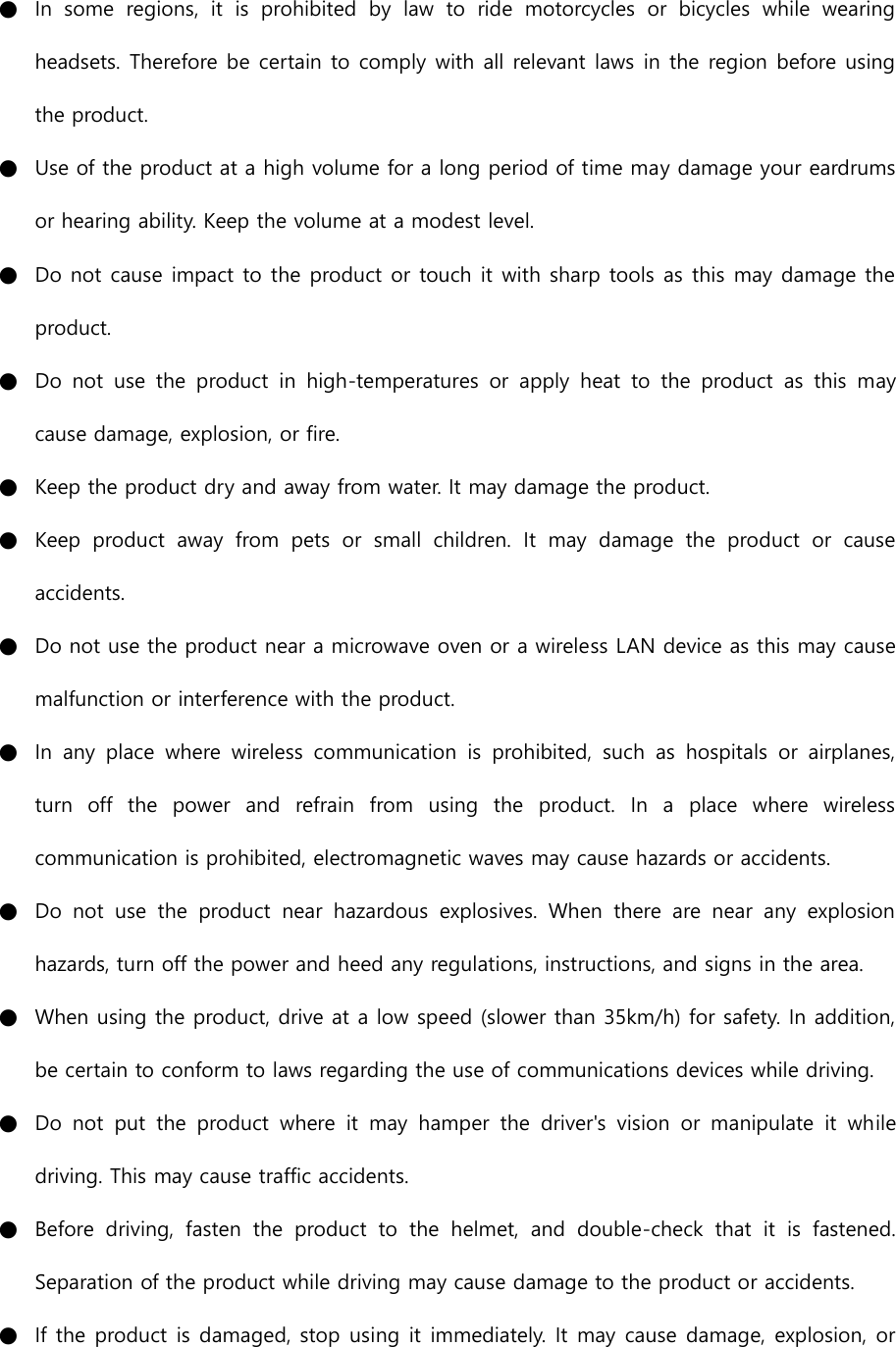 ● In  some  regions,  it  is  prohibited  by  law  to  ride  motorcycles  or  bicycles  while  wearing headsets. Therefore be certain to comply with all relevant laws in the region before using the product.   ● Use of the product at a high volume for a long period of time may damage your eardrums or hearing ability. Keep the volume at a modest level. ● Do not cause impact to the product or touch it with sharp tools as this may damage the product. ● Do  not  use  the  product  in  high-temperatures  or  apply  heat  to  the  product  as  this  may cause damage, explosion, or fire. ● Keep the product dry and away from water. It may damage the product. ● Keep  product  away  from  pets  or  small  children.  It  may  damage  the  product  or  cause accidents.   ● Do not use the product near a microwave oven or a wireless LAN device as this may cause malfunction or interference with the product. ● In  any  place  where  wireless  communication  is  prohibited,  such  as  hospitals  or  airplanes, turn  off  the  power  and  refrain  from  using  the  product.  In  a  place  where  wireless communication is prohibited, electromagnetic waves may cause hazards or accidents. ● Do  not  use  the  product  near  hazardous  explosives.  When  there  are  near  any  explosion hazards, turn off the power and heed any regulations, instructions, and signs in the area. ● When using the product, drive at a low speed (slower than 35km/h) for safety. In addition, be certain to conform to laws regarding the use of communications devices while driving. ● Do  not  put  the  product  where  it  may  hamper  the  driver&apos;s  vision  or  manipulate  it  while driving. This may cause traffic accidents. ● Before  driving,  fasten  the  product  to  the  helmet,  and  double-check  that  it  is  fastened. Separation of the product while driving may cause damage to the product or accidents. ● If the product is damaged, stop using it immediately. It may cause damage, explosion, or 