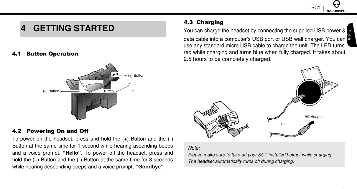 SC1   4  GETTING STARTED   4.1 Button Operation    (+) Button  (–) Button        4.2 Powering On and Off  To power on the headset, press and hold the (+) Button and the (-) Button at the same time for 1 second while hearing ascending beeps and a voice prompt,  “Hello”.  To  power  off  the  headset, press  and hold the (+) Button and the (-) Button at the same time for 3 seconds while hearing descending beeps and a voice prompt, “Goodbye”.   4.3  Charging  You can charge the headset by connecting the supplied USB power &amp; English data cable into a computer’s USB port or USB wall charger. You can  use any standard micro USB cable to charge the unit. The LED turns  red while charging and turns blue when fully charged. It takes about  2.5 hours to be completely charged.          AC Adapter  or    Note:  Please make sure to take off your SC1-installed helmet while charging. The headset automatically turns off during charging.   9 