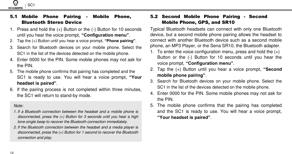 SC1  5.1 Mobile  Phone  Pairing  -  Mobile  Phone, Bluetooth Stereo Device  1.  Press and hold the (+) Button or the (-) Button for 10 seconds until you hear the voice prompt, “Configuration menu”. 2.  Tap the (+) Button until you hear a voice prompt, “Phone pairing”.  3.  Search  for  Bluetooth  devices  on  your  mobile  phone.  Select  the SC1 in the list of the devices detected on the mobile phone.  4.  Enter 0000 for the PIN. Some mobile phones may not ask for the PIN.  5.  The mobile phone confirms that pairing has completed and the  SC1  is  ready  to  use.  You  will  hear  a  voice  prompt,  “Your headset is paired”. 6.  If  the pairing process is not completed within three minutes, the SC1 will return to stand-by mode.  Note:  1. If a Bluetooth connection between the headset and a mobile phone is disconnected, press the (+) Button for 3 seconds until you hear a high tone single beep to recover the Bluetooth connection immediately.  2. If the Bluetooth connection between the headset and a media player is disconnected, press the (+) Button for 1 second to recover the Bluetooth connection and play.   12  5.2 Second  Mobile  Phone  Pairing  -  Second Mobile Phone, GPS, and SR10  Typical Bluetooth headsets can connect with only one Bluetooth device, but a second mobile phone pairing allows the headset to connect with another Bluetooth device such as a second mobile phone, an MP3 Player, or the Sena SR10, the Bluetooth adapter.  1.  To enter the voice configuration menu, press and hold the (+)  Button  or  the  (-)  Button  for  10  seconds  until  you  hear  the voice prompt, “Configuration menu”. 2.  Tap  the  (+)  Button  until  you  hear  a  voice  prompt,  “Second mobile phone pairing”. 3.  Search  for  Bluetooth devices on  your  mobile  phone.  Select  the SC1 in the list of the devices detected on the mobile phone.  4.  Enter 0000 for the PIN. Some mobile phones may not ask for the PIN.  5.  The  mobile  phone  confirms  that  the  pairing  has  completed and  the  SC1  is ready to use. You  will  hear a  voice  prompt, “Your headset is paired”. 