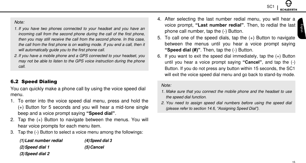 SC1   Note:  1. If  you  have two  phones connected  to  your headset  and you  have an incoming call from the second phone during the call of the first phone, then you may still receive the call from the second phone. In this case, the call from the first phone is on waiting mode. If you end a call, then it will automatically guide you to the first phone call.  2. If you have a mobile phone and a GPS connected to your headset, you may not be able to listen to the GPS voice instruction during the phone call.  6.2  Speed Dialing  You can quickly make a phone call by using the voice speed dial menu.  1.  To enter into the voice speed dial menu, press and hold the (+) Button for 5 seconds and you will hear a mid-tone single beep and a voice prompt saying “Speed dial”. 2.  Tap the (+) Button to navigate between the menus. You will hear voice prompts for each menu item.  3.  Tap the (-) Button to select a voice menu among the followings:  (1) Last number redial (4) Speed dial 3 (2) Speed dial 1 (5) Cancel (3) Speed dial 2    4.  After selecting  the  last  number  redial menu,  you  will  hear  a voice prompt, “Last number redial”. Then, to redial the last phone call number, tap the (-) Button.  5.  To call one of the speed dials, tap the (+) Button to navigate between  the  menus  until  you  hear  a  voice  prompt  saying “Speed dial (#)”. Then, tap the (-) Button. 6.  If you want to exit the speed dial immediately, tap the (+) Button until you hear a voice  prompt  saying  “Cancel”,  and tap the (-) Button. If you do not press any button within 15 seconds, the SC1 will exit the voice speed dial menu and go back to stand-by mode.  Note:  1. Make sure that you connect the mobile phone and the headset to use the speed dial function.  2. You  need to  assign  speed  dial  numbers before  using  the  speed dial (please refer to section 14.6, “Assigning Speed Dial”).   English  15 