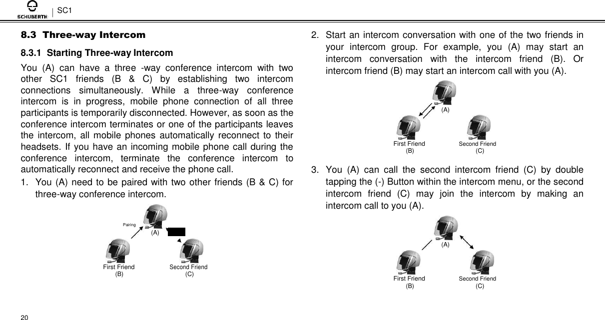 SC1  8.3  Three-way Intercom  8.3.1  Starting Three-way Intercom  You  (A)  can  have  a  three  -way  conference  intercom  with  two other  SC1  friends  (B  &amp;  C)  by  establishing  two  intercom connections  simultaneously.  While  a  three-way  conference intercom  is  in  progress,  mobile  phone  connection  of  all  three participants is temporarily disconnected. However, as soon as the conference intercom terminates or one of the participants leaves the  intercom, all mobile phones automatically reconnect to their headsets. If you have an incoming mobile phone call during the conference  intercom,  terminate  the  conference  intercom  to automatically reconnect and receive the phone call.  1.  You (A) need to be paired with two other friends (B &amp; C) for three-way conference intercom.    Pairing  (A) Pairing             First Friend   Second Friend (B)  (C)    20  2.  Start an intercom conversation with one of the two friends in your  intercom  group.  For  example,  you  (A)  may  start  an intercom  conversation  with  the  intercom  friend  (B).  Or intercom friend (B) may start an intercom call with you (A).   (A)   First Friend Second Friend (B)  (C)  3.  You  (A)  can  call  the  second  intercom  friend  (C)  by  double tapping the (-) Button within the intercom menu, or the second intercom  friend  (C)  may  join  the  intercom  by  making  an intercom call to you (A).   (A)   First Friend Second Friend  (B)  (C) 