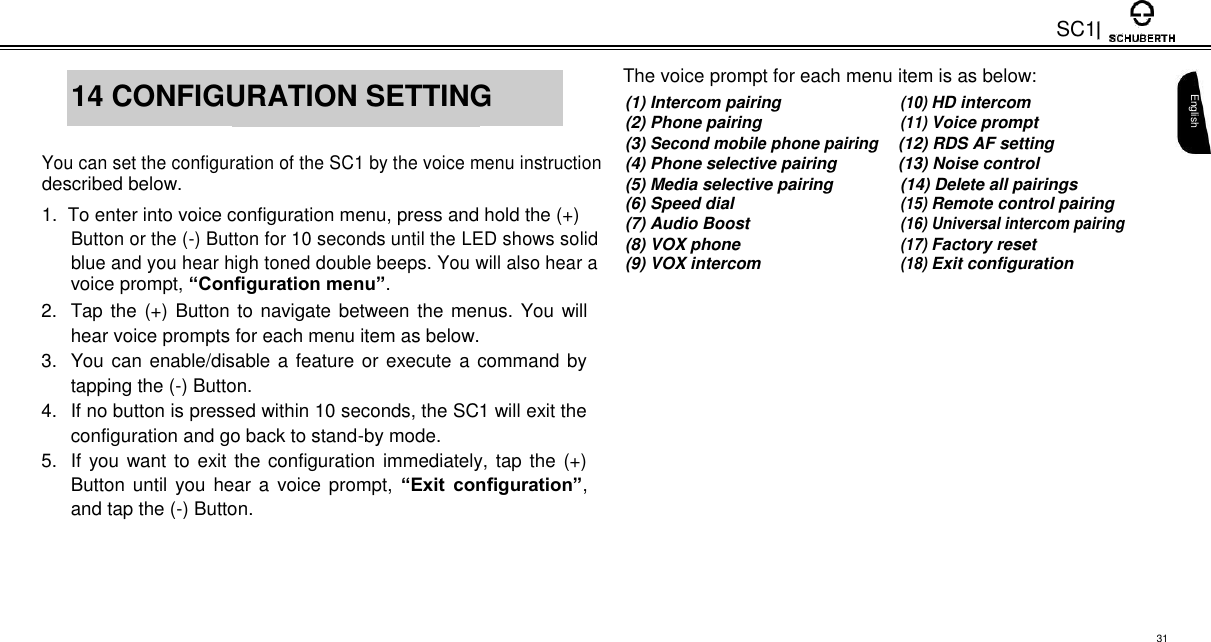 SC1     The voice prompt for each menu item is as below:  14 CONFIGURATION SETTING    (1) Intercom pairing (10) HD intercom    (2) Phone pairing (11) Voice prompt       (3) Second mobile phone pairing (12) RDS AF setting You can set the configuration of the SC1 by the voice menu instruction (4) Phone selective pairing (13) Noise control described below. (5) Media selective pairing (14) Delete all pairings 1.  To enter into voice configuration menu, press and hold the (+) (6) Speed dial (15) Remote control pairing (7) Audio Boost (16) Universal intercom pairing  Button or the (-) Button for 10 seconds until the LED shows solid  (8) VOX phone (17) Factory reset  blue and you hear high toned double beeps. You will also hear a  (9) VOX intercom (18) Exit configuration voice prompt, “Configuration menu”.  2.  Tap the (+) Button to navigate between the menus. You will hear voice prompts for each menu item as below.  3.  You can enable/disable a feature or execute a command by tapping the (-) Button.  4.  If no button is pressed within 10 seconds, the SC1 will exit the configuration and go back to stand-by mode.  5. If you want to exit the configuration immediately, tap the (+) Button until you  hear  a  voice prompt,  “Exit  configuration”, and tap the (-) Button.    English      31 