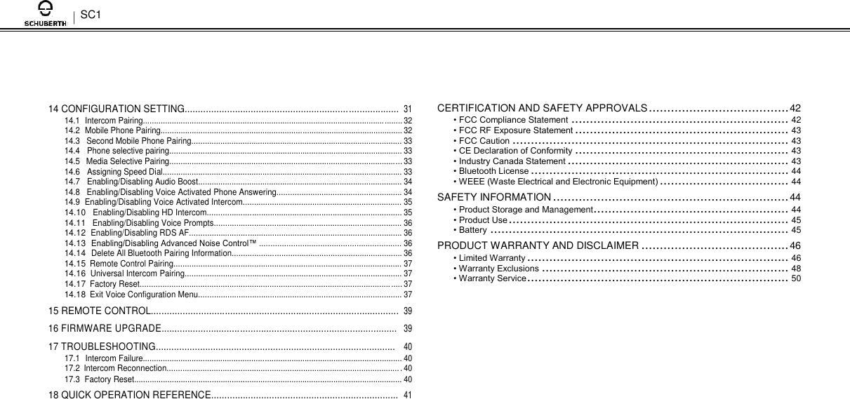 SC1      14 CONFIGURATION SETTING................................................................................. 31 14.1 Intercom Pairing..................................................................................................................... 32 14.2 Mobile Phone Pairing............................................................................................................. 32 14.3 Second Mobile Phone Pairing............................................................................................... 33 14.4 Phone selective pairing......................................................................................................... 33 14.5 Media Selective Pairing......................................................................................................... 33 14.6 Assigning Speed Dial............................................................................................................ 33 14.7 Enabling/Disabling Audio Boost............................................................................................ 34 14.8 Enabling/Disabling Voice Activated Phone Answering........................................................ 34 14.9 Enabling/Disabling Voice Activated Intercom....................................................................... 35 14.10 Enabling/Disabling HD Intercom....................................................................................... 35 14.11 Enabling/Disabling Voice Prompts.................................................................................... 36 14.12 Enabling/Disabling RDS AF............................................................................................... 36 14.13 Enabling/Disabling Advanced Noise Control™ ............................................................... 36 14.14 Delete All Bluetooth Pairing Information............................................................................ 36 14.15 Remote Control Pairing...................................................................................................... 37 14.16 Universal Intercom Pairing................................................................................................. 37 14.17 Factory Reset..................................................................................................................... 37 14.18 Exit Voice Configuration Menu........................................................................................... 37 15 REMOTE CONTROL.............................................................................................. 39 16 FIRMWARE UPGRADE.......................................................................................... 39 17 TROUBLESHOOTING............................................................................................ 40 17.1 Intercom Failure..................................................................................................................... 40 17.2 Intercom Reconnection......................................................................................................... 40 17.3 Factory Reset......................................................................................................................... 40 18 QUICK OPERATION REFERENCE....................................................................... 41      CERTIFICATION AND SAFETY APPROVALS ...................................... 42  • FCC Compliance Statement ........................................................... 42  • FCC RF Exposure Statement .......................................................... 43  • FCC Caution ........................................................................... 43  • CE Declaration of Conformity .......................................................... 43  • Industry Canada Statement ............................................................ 43  • Bluetooth License ...................................................................... 44  • WEEE (Waste Electrical and Electronic Equipment) ................................... 44  SAFETY INFORMATION ................................................................ 44  • Product Storage and Management ..................................................... 44  • Product Use ............................................................................ 45  • Battery ................................................................................. 45  PRODUCT WARRANTY AND DISCLAIMER ........................................ 46  • Limited Warranty ....................................................................... 46  • Warranty Exclusions ................................................................... 48  • Warranty Service ....................................................................... 50 