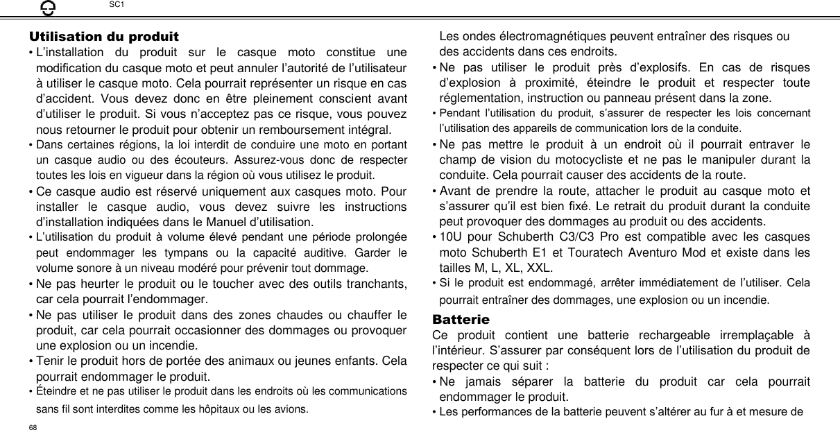  SC1  Utilisation du produit  • L’installation  du  produit  sur  le  casque  moto  constitue  une modification du casque moto et peut annuler l’autorité de l’utilisateur à utiliser le casque moto. Cela pourrait représenter un risque en cas d’accident.  Vous  devez  donc  en  être  pleinement  conscient  avant d’utiliser le produit. Si vous n’acceptez pas ce risque, vous pouvez nous retourner le produit pour obtenir un remboursement intégral.  • Dans certaines régions, la loi interdit de conduire une moto en portant un  casque  audio  ou  des  écouteurs.  Assurez-vous  donc  de  respecter toutes les lois en vigueur dans la région où vous utilisez le produit.  • Ce casque audio est réservé uniquement aux casques moto. Pour installer  le  casque  audio,  vous  devez  suivre  les  instructions d’installation indiquées dans le Manuel d’utilisation.  • L’utilisation du  produit  à volume élevé pendant  une  période prolongée peut  endommager  les  tympans  ou  la  capacité  auditive.  Garder  le volume sonore à un niveau modéré pour prévenir tout dommage.  • Ne pas heurter le produit ou le toucher avec des outils tranchants, car cela pourrait l’endommager.  • Ne  pas  utiliser  le  produit  dans  des  zones  chaudes  ou  chauffer  le produit, car cela pourrait occasionner des dommages ou provoquer une explosion ou un incendie.  • Tenir le produit hors de portée des animaux ou jeunes enfants. Cela pourrait endommager le produit.  • É teindre et ne pas utiliser le produit dans les endroits où les communications sans fil sont interdites comme les hôpitaux ou les avions.  Les ondes électromagnétiques peuvent entraîner des risques ou des accidents dans ces endroits.  • Ne  pas  utiliser  le  produit  près  d’explosifs.  En  cas  de  risques d’explosion  à  proximité,  éteindre  le  produit  et  respecter  toute réglementation, instruction ou panneau présent dans la zone.  • Pendant  l’utilisation  du  produit,  s’assurer  de  respecter  les  lois  concernant l’utilisation des appareils de communication lors de la conduite.  • Ne  pas  mettre  le  produit  à  un  endroit  où  il  pourrait  entraver  le champ de vision du  motocycliste et ne pas le  manipuler durant la conduite. Cela pourrait causer des accidents de la route.  • Avant de  prendre  la  route,  attacher  le  produit  au  casque  moto  et s’assurer qu’il est bien fixé. Le retrait du produit durant la conduite peut provoquer des dommages au produit ou des accidents.  • 10U  pour  Schuberth  C3/C3  Pro  est  compatible  avec  les  casques moto Schuberth E1 et Touratech Aventuro Mod et existe dans les tailles M, L, XL, XXL.  • Si le produit est  endommagé, arrêter immédiatement de  l’utiliser.  Cela pourrait entraîner des dommages, une explosion ou un incendie. Batterie  Ce  produit  contient  une  batterie  rechargeable  irremplaçable  à l’intérieur. S’assurer par conséquent lors de l’utilisation du produit de respecter ce qui suit :  • Ne  jamais  séparer  la  batterie  du  produit  car  cela  pourrait endommager le produit.  • Les performances de la batterie peuvent s’altérer au fur à et mesure de  68 