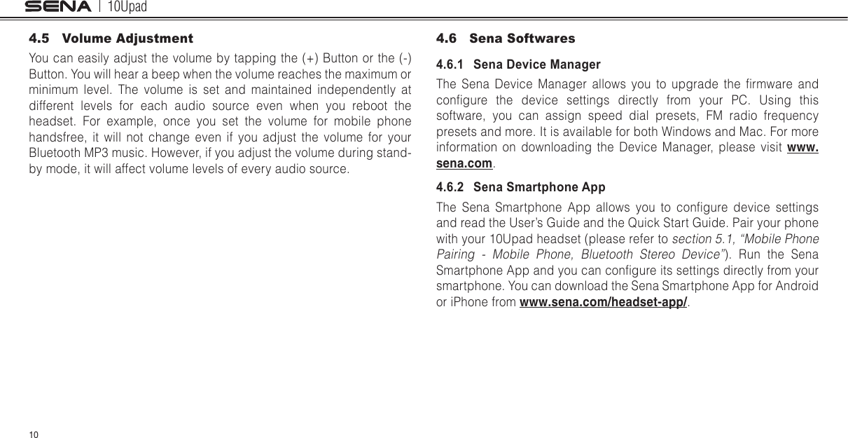 10Upad104.5  Volume AdjustmentYou can easily adjust the volume by tapping the (+) Button or the (-) Button. You will hear a beep when the volume reaches the maximum or minimum level. The volume is set and maintained independently at different levels for each audio source even when you reboot the headset. For example, once you set the volume for mobile phone handsfree, it will not change even if you adjust the volume for your Bluetooth MP3 music. However, if you adjust the volume during stand-by mode, it will affect volume levels of every audio source.4.6  Sena Softwares4.6.1   Sena Device ManagerThe  Sena  Device  Manager  allows  you  to  upgrade  the  rmware  and congure  the  device  settings  directly  from  your  PC.  Using  this software, you can assign speed dial presets, FM radio frequency presets and more. It is available for both Windows and Mac. For more information on downloading the Device Manager, please visit www.sena.com.4.6.2   Sena Smartphone AppThe  Sena  Smartphone  App  allows  you  to  congure  device  settings and read the User’s Guide and the Quick Start Guide. Pair your phone with your 10Upad headset (please refer to section 5.1, “Mobile Phone Pairing - Mobile Phone, Bluetooth Stereo Device”). Run the Sena Smartphone App and you can congure its settings directly from your smartphone. You can download the Sena Smartphone App for Android or iPhone from www.sena.com/headset-app/.