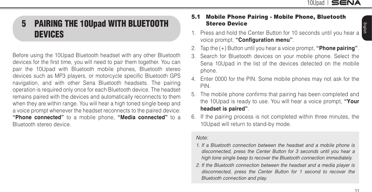 10Upad11English5.1  Mobile Phone Pairing - Mobile Phone, Bluetooth Stereo Device1.  Press and hold the Center Button for 10 seconds until you hear a voice prompt, “Conguration menu”.2.  Tap the (+) Button until you hear a voice prompt, “Phone pairing”.3.  Search for Bluetooth devices on your mobile phone. Select the Sena 10Upad in the list of the devices detected on the mobile phone.4.  Enter 0000 for the PIN. Some mobile phones may not ask for the PIN.5.  The mobile phone conrms that pairing has been completed and the 10Upad is ready to use. You will hear a voice prompt, “Your headset is paired”.6.  If the pairing process is not completed within three minutes, the 10Upad will return to stand-by mode.Note: 1. If a  Bluetooth  connection  between  the  headset  and  a  mobile  phone  is disconnected,  press  the  Center  Button  for  3  seconds  until  you  hear  a high tone single beep to recover the Bluetooth connection immediately.2. If the Bluetooth connection between the headset and a media player is disconnected,  press  the  Center  Button  for  1  second  to  recover  the Bluetooth connection and play.5  PAIRING THE 10Upad WITH BLUETOOTH DEVICESBefore using the 10Upad Bluetooth headset with any other Bluetooth devices for the rst time, you will need to pair them together. You can pair the 10Upad with Bluetooth mobile phones, Bluetooth stereo devices such  as MP3  players,  or motorcycle specic  Bluetooth GPS navigation, and with other Sena Bluetooth headsets. The pairing operation is required only once for each Bluetooth device. The headset remains paired with the devices and automatically reconnects to them when they are within range. You will hear a high toned single beep and a voice prompt whenever the headset reconnects to the paired device: “Phone  connected” to a mobile phone, “Media  connected” to a Bluetooth stereo device.