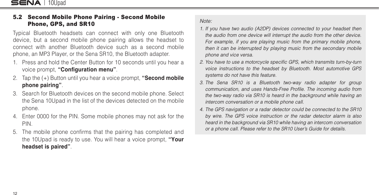 10Upad125.2  Second Mobile Phone Pairing - Second Mobile Phone, GPS, and SR10Typical Bluetooth headsets can connect with only one Bluetooth device, but a second mobile phone pairing allows the headset to connect with another Bluetooth device such as a second mobile phone, an MP3 Player, or the Sena SR10, the Bluetooth adapter.1.  Press and hold the Center Button for 10 seconds until you hear a voice prompt, “Conguration menu”.2.  Tap the (+) Button until you hear a voice prompt, “Second mobile phone pairing”.3.  Search for Bluetooth devices on the second mobile phone. Select the Sena 10Upad in the list of the devices detected on the mobile phone.4.  Enter 0000 for the PIN. Some mobile phones may not ask for the PIN.5.  The  mobile  phone  conrms  that  the  pairing  has  completed  and the 10Upad is ready to use. You will hear a voice prompt, “Your headset is paired”.Note: 1. If you  have  two  audio  (A2DP) devices connected  to  your  headset  then the audio from one device will interrupt the audio from the other device. For  example,  if  you  are  playing  music  from  the  primary mobile  phone, then it  can  be interrupted by playing  music from the  secondary  mobile phone and vice versa.2. You have to use a motorcycle speciﬁc GPS, which transmits turn-by-turn voice  instructions  to  the  headset  by  Bluetooth.  Most  automotive  GPS systems do not have this feature.3. The  Sena  SR10  is  a  Bluetooth  two-way  radio  adapter  for  group communication, and  uses Hands-Free Proﬁle. The incoming audio  from the two-way radio via SR10 is heard in the background while having an intercom conversation or a mobile phone call.4. The GPS navigation or a radar detector could be connected to the SR10 by  wire.  The  GPS  voice  instruction  or  the  radar  detector  alarm  is  also heard in the background via SR10 while having an intercom conversation or a phone call. Please refer to the SR10 User’s Guide for details. 