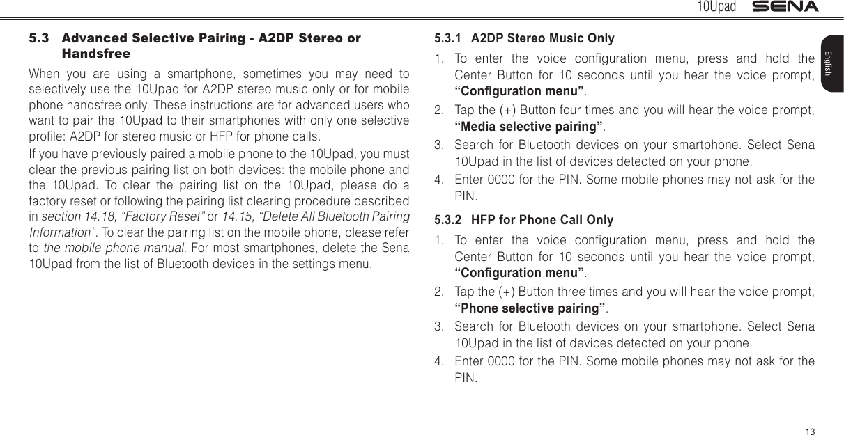 10Upad13English5.3  Advanced Selective Pairing - A2DP Stereo or HandsfreeWhen you are using a smartphone, sometimes you may need to selectively use the 10Upad for A2DP stereo music only or for mobile phone handsfree only. These instructions are for advanced users who want to pair the 10Upad to their smartphones with only one selective prole: A2DP for stereo music or HFP for phone calls.If you have previously paired a mobile phone to the 10Upad, you must clear the previous pairing list on both devices: the mobile phone and the 10Upad. To clear the pairing list on the 10Upad, please do a factory reset or following the pairing list clearing procedure described in section 14.18, “Factory Reset” or 14.15, “Delete All Bluetooth Pairing Information”. To clear the pairing list on the mobile phone, please refer to the mobile phone manual. For most smartphones, delete the Sena 10Upad from the list of Bluetooth devices in the settings menu.5.3.1   A2DP Stereo Music Only1.  To  enter  the  voice  conguration  menu,  press  and  hold  the Center Button for 10 seconds until you hear the voice prompt, “Conguration menu”.2.  Tap the (+) Button four times and you will hear the voice prompt, “Media selective pairing”.3.  Search for Bluetooth devices on your smartphone. Select Sena 10Upad in the list of devices detected on your phone.4.  Enter 0000 for the PIN. Some mobile phones may not ask for the PIN.5.3.2   HFP for Phone Call Only1.  To  enter  the  voice  conguration  menu,  press  and  hold  the Center Button for 10 seconds until you hear the voice prompt, “Conguration menu”.2.  Tap the (+) Button three times and you will hear the voice prompt, “Phone selective pairing”.3.  Search for Bluetooth devices on your smartphone. Select Sena 10Upad in the list of devices detected on your phone.4.  Enter 0000 for the PIN. Some mobile phones may not ask for the PIN.