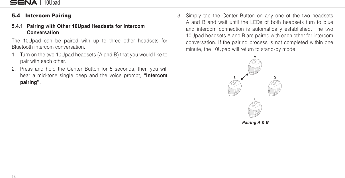 10Upad145.4  Intercom Pairing5.4.1   Pairing with Other 10Upad Headsets for Intercom ConversationThe 10Upad can be paired with up to three other headsets for Bluetooth intercom conversation.1.  Turn on the two 10Upad headsets (A and B) that you would like to pair with each other.2.  Press and hold the Center Button for 5 seconds, then you will hear a mid-tone single beep and the voice prompt, “Intercom pairing”.3.  Simply tap the Center Button on any one of the two headsets A and B and wait until the LEDs of both headsets turn to blue and intercom connection is automatically established. The two 10Upad headsets A and B are paired with each other for intercom conversation. If the pairing process is not completed within one minute, the 10Upad will return to stand-by mode.ABCDPairing A &amp; B