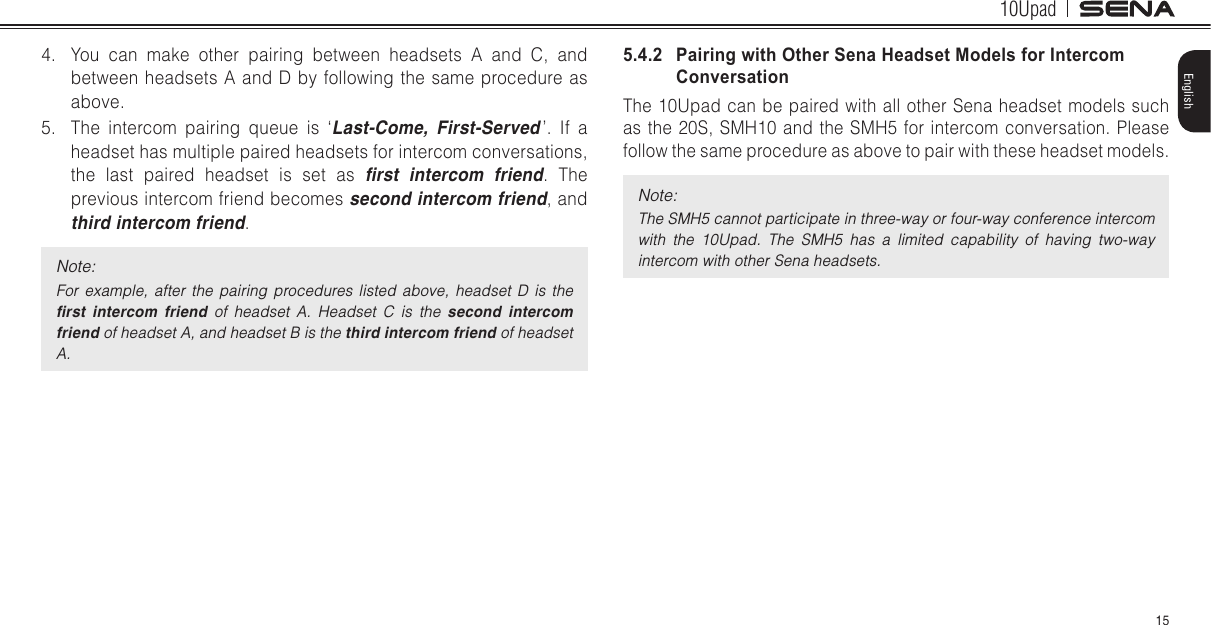 10Upad15English4.  You can make other pairing between headsets A and C, and between headsets A and D by following the same procedure as above.5.  The intercom pairing queue is ‘Last-Come, First-Served ’. If a headset has multiple paired headsets for intercom conversations, the last paired headset is set as rst  intercom  friend. The previous intercom friend becomes second intercom friend, and third intercom friend.Note: For  example,  after  the  pairing  procedures  listed  above,  headset  D  is  the rst  intercom  friend  of  headset  A.  Headset  C  is  the  second intercom friend of headset A, and headset B is the third intercom friend of headset A.5.4.2   Pairing with Other Sena Headset Models for Intercom ConversationThe 10Upad can be paired with all other Sena headset models such as the 20S, SMH10 and the SMH5 for intercom conversation. Please follow the same procedure as above to pair with these headset models.Note:The SMH5 cannot participate in three-way or four-way conference intercom with  the  10Upad.  The  SMH5  has  a  limited  capability  of  having  two-way intercom with other Sena headsets.