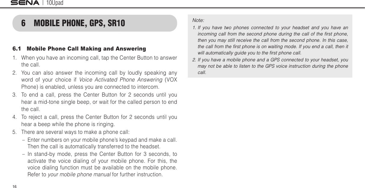 10Upad166  MOBILE PHONE, GPS, SR106.1  Mobile Phone Call Making and Answering1.  When you have an incoming call, tap the Center Button to answer the call.2.  You can also answer the incoming call by loudly speaking any word of your choice if Voice Activated Phone Answering (VOX Phone) is enabled, unless you are connected to intercom.3.  To end a call, press the Center Button for 2 seconds until you hear a mid-tone single beep, or wait for the called person to end the call.4.  To reject a call, press the Center Button for 2 seconds until you hear a beep while the phone is ringing.5.  There are several ways to make a phone call: – Enter numbers on your mobile phone’s keypad and make a call. Then the call is automatically transferred to the headset. – In stand-by mode, press the Center Button for 3 seconds, to activate the voice dialing of your mobile phone. For this, the voice dialing function must be available on the mobile phone. Refer to your mobile phone manual for further instruction.Note: 1. If  you  have  two  phones  connected  to  your  headset  and  you  have  an incoming call  from the  second phone during the  call of the ﬁrst  phone, then you may still receive the call from the second phone. In this case, the call from the ﬁrst phone is on waiting mode. If you end a call, then it will automatically guide you to the ﬁrst phone call.2. If you have a mobile phone and a GPS connected to your headset, you may not be able to listen to the GPS voice instruction during the phone call.