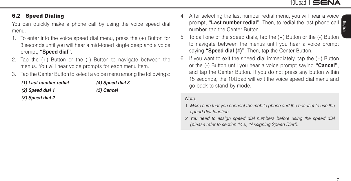 10Upad17English6.2  Speed DialingYou can quickly make a phone call by using the voice speed dial menu.1.  To enter into the voice speed dial menu, press the (+) Button for 3 seconds until you will hear a mid-toned single beep and a voice prompt, “Speed dial”.2.  Tap the (+) Button or the (-) Button to navigate between the menus. You will hear voice prompts for each menu item.3.  Tap the Center Button to select a voice menu among the followings:(1) Last number redial (4) Speed dial 3(2) Speed dial 1 (5) Cancel(3) Speed dial 24.  After selecting the last number redial menu, you will hear a voice prompt, “Last number redial”. Then, to redial the last phone call number, tap the Center Button.5.  To call one of the speed dials, tap the (+) Button or the (-) Button to navigate between the menus until you hear a voice prompt saying “Speed dial (#)”. Then, tap the Center Button.6.  If you want to exit the speed dial immediately, tap the (+) Button or the (-) Button until you hear a voice prompt saying “Cancel”, and tap the Center Button. If you do not press any button within 15 seconds, the 10Upad will exit the voice speed dial menu and go back to stand-by mode.Note: 1. Make sure that you connect the mobile phone and the headset to use the speed dial function.2. You  need  to  assign  speed  dial  numbers  before  using  the  speed  dial (please refer to section 14.5, “Assigning Speed Dial”).