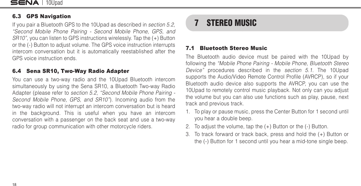 10Upad186.3  GPS NavigationIf you pair a Bluetooth GPS to the 10Upad as described in section 5.2, “Second Mobile Phone Pairing - Second Mobile Phone, GPS, and SR10”, you can listen to GPS instructions wirelessly. Tap the (+) Button or the (-) Button to adjust volume. The GPS voice instruction interrupts intercom conversation but it is automatically reestablished after the GPS voice instruction ends.6.4  Sena SR10, Two-Way Radio AdapterYou can use a two-way radio and the 10Upad Bluetooth intercom simultaneously by using the Sena SR10, a Bluetooth Two-way Radio Adapter (please refer to section 5.2, “Second Mobile Phone Pairing - Second Mobile Phone, GPS, and SR10”). Incoming audio from the two-way radio will not interrupt an intercom conversation but is heard in the background. This is useful when you have an intercom conversation with a passenger on the back seat and use a two-way radio for group communication with other motorcycle riders.7  STEREO MUSIC7.1  Bluetooth Stereo MusicThe Bluetooth audio device must be paired with the 10Upad by following the “Mobile Phone Pairing - Mobile Phone, Bluetooth Stereo Device” procedures described in the section 5.1. The 10Upad supports  the Audio/Video Remote Control Prole (AVRCP), so  if your Bluetooth audio device also supports the AVRCP, you can use the 10Upad to remotely control music playback. Not only can you adjust the volume but you can also use functions such as play, pause, next track and previous track.1.  To play or pause music, press the Center Button for 1 second until you hear a double beep.2.  To adjust the volume, tap the (+) Button or the (-) Button.3.  To track forward or track back, press and hold the (+) Button or the (-) Button for 1 second until you hear a mid-tone single beep.