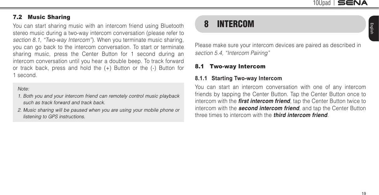 10Upad19English7.2  Music SharingYou can start sharing music with an intercom friend using Bluetooth stereo music during a two-way intercom conversation (please refer to section 8.1, “Two-way Intercom”). When you terminate music sharing, you can go back to the intercom conversation. To start or terminate sharing music, press the Center Button for 1 second during an intercom conversation until you hear a double beep. To track forward or track back, press and hold the (+) Button or the (-) Button for  1 second.Note: 1. Both you and your intercom friend can remotely control music playback such as track forward and track back.2. Music sharing will be paused when you are using your mobile phone or listening to GPS instructions.8  INTERCOMPlease make sure your intercom devices are paired as described in section 5.4, “Intercom Pairing”8.1  Two-way Intercom8.1.1   Starting Two-way IntercomYou can start an intercom conversation with one of any intercom friends by tapping the Center Button. Tap the Center Button once to intercom with the rst intercom friend, tap the Center Button twice to intercom with the second intercom friend, and tap the Center Button three times to intercom with the third intercom friend.