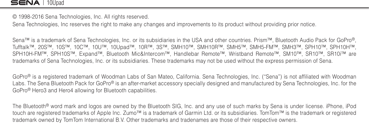 10Upad© 1998-2016 Sena Technologies, Inc. All rights reserved.Sena Technologies, Inc reserves the right to make any changes and improvements to its product without providing prior notice.Sena™ is a trademark of Sena Technologies, Inc. or its subsidiaries in the USA and other countries. Prism™, Bluetooth Audio Pack for GoPro®, Tufftalk™, 20S™, 10S™, 10C™, 10U™, 10Upad™, 10R™, 3S™, SMH10™, SMH10R™, SMH5™, SMH5-FM™, SMH3™, SPH10™, SPH10H™, SPH10H-FM™, SPH10S™, Expand™, Bluetooth Mic&amp;Intercom™, Handlebar Remote™, Wristband Remote™, SM10™, SR10™, SR10i™ are trademarks of Sena Technologies, Inc. or its subsidiaries. These trademarks may not be used without the express permission of Sena.GoPro® is a registered trademark of Woodman Labs of San Mateo, California. Sena Technologies, Inc. (“Sena”) is not afliated with Woodman Labs. The Sena Bluetooth Pack for GoPro® is an after-market accessory specially designed and manufactured by Sena Technologies, Inc. for the GoPro® Hero3 and Hero4 allowing for Bluetooth capabilities.The Bluetooth® word mark and logos are owned by the Bluetooth SIG, Inc. and any use of such marks by Sena is under license. iPhone, iPod touch are registered trademarks of Apple Inc. Zumo™ is a trademark of Garmin Ltd. or its subsidiaries. TomTom™ is the trademark or registered trademark owned by TomTom International B.V. Other trademarks and tradenames are those of their respective owners.