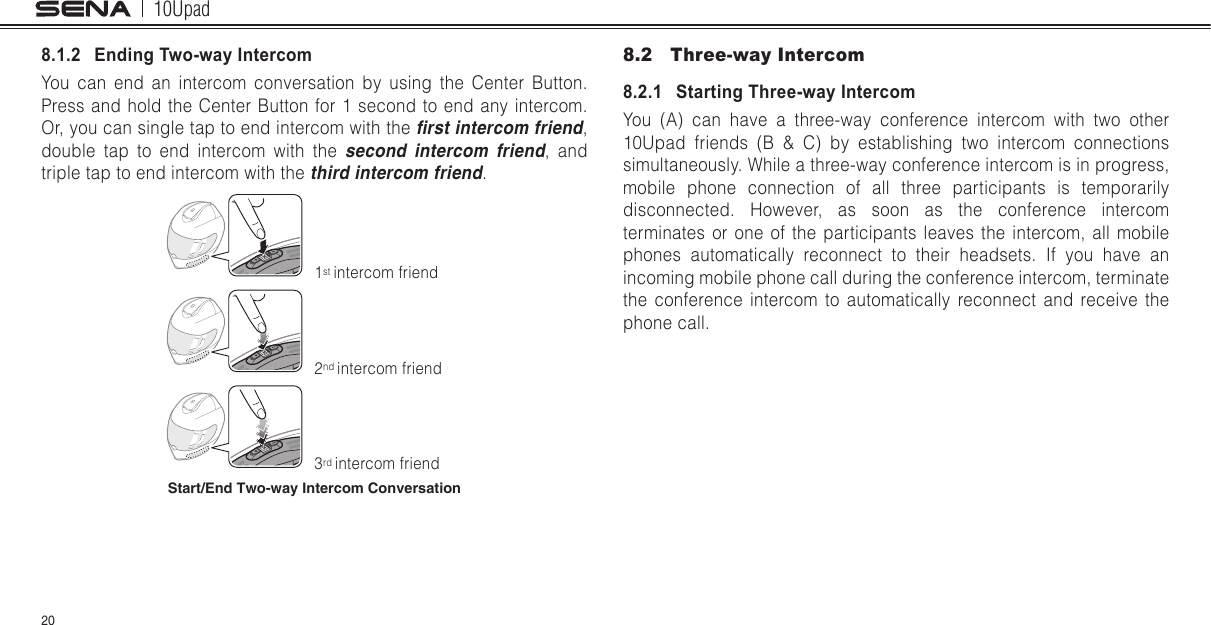 10Upad208.1.2   Ending Two-way IntercomYou can end an intercom conversation by using the Center Button. Press and hold the Center Button for 1 second to end any intercom. Or, you can single tap to end intercom with the rst intercom friend, double tap to end intercom with the second intercom friend, and triple tap to end intercom with the third intercom friend.1st intercom friend2nd intercom friend3rd intercom friendStart/End Two-way Intercom Conversation8.2  Three-way Intercom8.2.1   Starting Three-way IntercomYou (A) can have a three-way conference intercom with two other 10Upad friends (B &amp; C) by establishing two intercom connections simultaneously. While a three-way conference intercom is in progress, mobile phone connection of all three participants is temporarily disconnected. However, as soon as the conference intercom terminates or one of the participants leaves the intercom, all mobile phones automatically reconnect to their headsets. If you have an incoming mobile phone call during the conference intercom, terminate the conference intercom to automatically reconnect and receive the phone call.