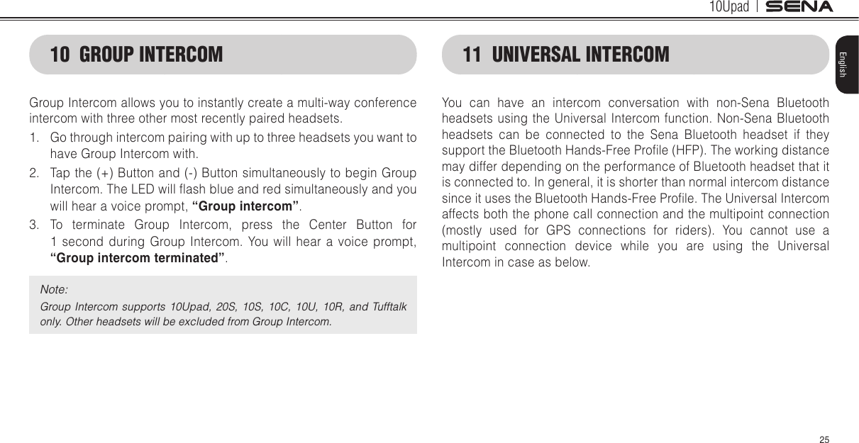 10Upad25English10  GROUP INTERCOMGroup Intercom allows you to instantly create a multi-way conference intercom with three other most recently paired headsets. 1.  Go through intercom pairing with up to three headsets you want to have Group Intercom with.2.  Tap the (+) Button and (-) Button simultaneously to begin Group Intercom. The LED will ash blue and red simultaneously and you will hear a voice prompt, “Group intercom”. 3.  To terminate Group Intercom, press the Center Button for  1 second during Group Intercom. You will hear a voice prompt, “Group intercom terminated”.Note:Group Intercom  supports 10Upad,  20S,  10S,  10C,  10U,  10R,  and Tufftalk only. Other headsets will be excluded from Group Intercom.11  UNIVERSAL INTERCOMYou can have an intercom conversation with non-Sena Bluetooth headsets using the Universal Intercom function. Non-Sena Bluetooth headsets can be connected to the Sena Bluetooth headset if they support the Bluetooth Hands-Free Prole (HFP). The working distance may differ depending on the performance of Bluetooth headset that it is connected to. In general, it is shorter than normal intercom distance since it uses the Bluetooth Hands-Free Prole. The Universal Intercom affects both the phone call connection and the multipoint connection (mostly used for GPS connections for riders). You cannot use a multipoint connection device while you are using the Universal Intercom in case as below.