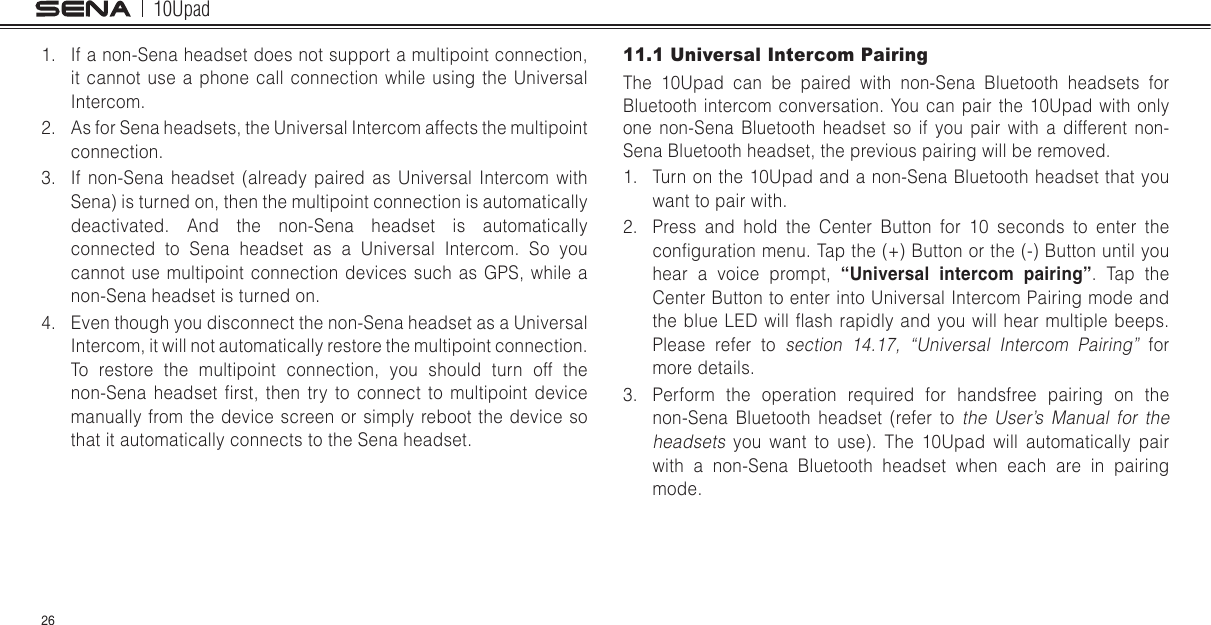 10Upad261.  If a non-Sena headset does not support a multipoint connection, it cannot use a phone call connection while using the Universal Intercom.2.  As for Sena headsets, the Universal Intercom affects the multipoint connection.3.  If non-Sena headset (already paired as Universal Intercom with Sena) is turned on, then the multipoint connection is automatically deactivated. And the non-Sena headset is automatically connected to Sena headset as a Universal Intercom. So you cannot use multipoint connection devices such as GPS, while a non-Sena headset is turned on.4.  Even though you disconnect the non-Sena headset as a Universal Intercom, it will not automatically restore the multipoint connection. To restore the multipoint connection, you should turn off the non-Sena  headset  rst,  then  try  to  connect  to  multipoint  device manually from the device screen or simply reboot the device so that it automatically connects to the Sena headset.11.1 Universal Intercom PairingThe 10Upad can be paired with non-Sena Bluetooth headsets for Bluetooth intercom conversation. You can pair the 10Upad with only one non-Sena Bluetooth headset so if you pair with a different non-Sena Bluetooth headset, the previous pairing will be removed.1.  Turn on the 10Upad and a non-Sena Bluetooth headset that you want to pair with.2.  Press and hold the Center Button for 10 seconds to enter the conguration menu. Tap the (+) Button or the (-) Button until you hear a voice prompt, “Universal  intercom  pairing”. Tap the Center Button to enter into Universal Intercom Pairing mode and the blue LED will  ash rapidly and you  will hear multiple beeps. Please refer to section 14.17, “Universal Intercom Pairing” for more details.3.  Perform the operation required for handsfree pairing on the non-Sena Bluetooth headset (refer to the User’s Manual for the headsets you want to use). The 10Upad will automatically pair with a non-Sena Bluetooth headset when each are in pairing mode.