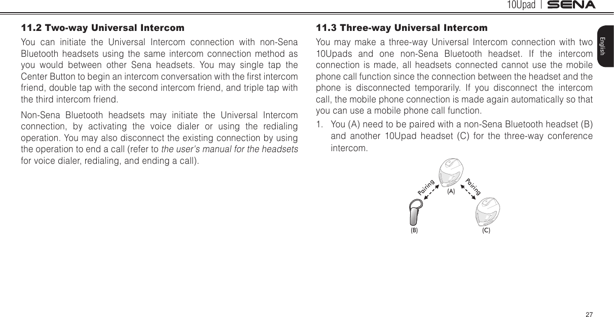 10Upad27English11.2 Two-way Universal IntercomYou can initiate the Universal Intercom connection with non-Sena Bluetooth headsets using the same intercom connection method as you would between other Sena headsets. You may single tap the Center Button to begin an intercom conversation with the rst intercom friend, double tap with the second intercom friend, and triple tap with the third intercom friend.Non-Sena Bluetooth headsets may initiate the Universal Intercom connection, by activating the voice dialer or using the redialing operation. You may also disconnect the existing connection by using the operation to end a call (refer to the user&apos;s manual for the headsets for voice dialer, redialing, and ending a call).11.3 Three-way Universal IntercomYou may make a three-way Universal Intercom connection with two 10Upads and one non-Sena Bluetooth headset. If the intercom connection is made, all headsets connected cannot use the mobile phone call function since the connection between the headset and the phone is disconnected temporarily. If you disconnect the intercom call, the mobile phone connection is made again automatically so that you can use a mobile phone call function.1.  You (A) need to be paired with a non-Sena Bluetooth headset (B) and another 10Upad headset (C) for the three-way conference intercom.(A)(B) (C)PairingPairing