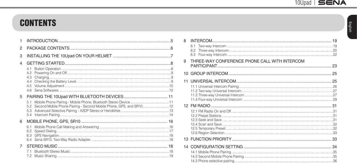 10UpadEnglishCONTENTS1 INTRODUCTION .......................................................................................................52  PACKAGE CONTENTS ............................................................................................63  INSTALLING THE 10Upad ON YOUR HELMET .....................................................74  GETTING STARTED .................................................................................................84.1  Button Operation .....................................................................................................................84.2  Powering On and Off...............................................................................................................94.3 Charging..................................................................................................................................94.4  Checking the Battery Level .....................................................................................................94.5  Volume Adjustment ...............................................................................................................104.6  Sena Softwares .....................................................................................................................105  PAIRING THE 10Upad WITH BLUETOOTH DEVICES ........................................ 115.1  Mobile Phone Pairing - Mobile Phone, Bluetooth Stereo Device .........................................115.2  Second Mobile Phone Pairing - Second Mobile Phone, GPS, and SR10 ............................ 125.3  Advanced Selective Pairing - A2DP Stereo or Handsfree ...................................................135.4  Intercom Pairing ....................................................................................................................146  MOBILE PHONE, GPS, SR10 ............................................................................... 166.1  Mobile Phone Call Making and Answering...........................................................................166.2  Speed Dialing ........................................................................................................................ 176.3  GPS Navigation .....................................................................................................................186.4  Sena SR10, Two-Way Radio Adapter ...................................................................................187  STEREO MUSIC .................................................................................................... 187.1  Bluetooth Stereo Music .........................................................................................................187.2  Music Sharing .......................................................................................................................198 INTERCOM ............................................................................................................. 198.1  Two-way Intercom .................................................................................................................198.2  Three-way Intercom ..............................................................................................................208.3  Four-way Intercom .................................................................................................................229  THREE-WAY CONFERENCE PHONE CALL WITH INTERCOM  PARTICIPANT ........................................................................................................ 2310  GROUP INTERCOM .............................................................................................. 2511  UNIVERSAL INTERCOM ....................................................................................... 2511.1 Universal Intercom Pairing ....................................................................................................2611.2 Two-way Universal Intercom .................................................................................................2711.3 Three-way Universal Intercom ..............................................................................................2711.4 Four-way Universal Intercom ................................................................................................2912  FM RADIO .............................................................................................................. 3112.1 FM Radio On and Off ............................................................................................................3112.2 Preset Stations.......................................................................................................................3112.3 Seek and Save ......................................................................................................................3112.4 Scan and Save ......................................................................................................................3212.5 Temporary Preset ..................................................................................................................3212.6 Region Selection ...................................................................................................................3313  FUNCTION PRIORITY ........................................................................................... 3314  CONFIGURATION SETTING ................................................................................ 3414.1 Mobile Phone Pairing ............................................................................................................3514.2 Second Mobile Phone Pairing ..............................................................................................3514.3 Phone selective pairing .........................................................................................................36