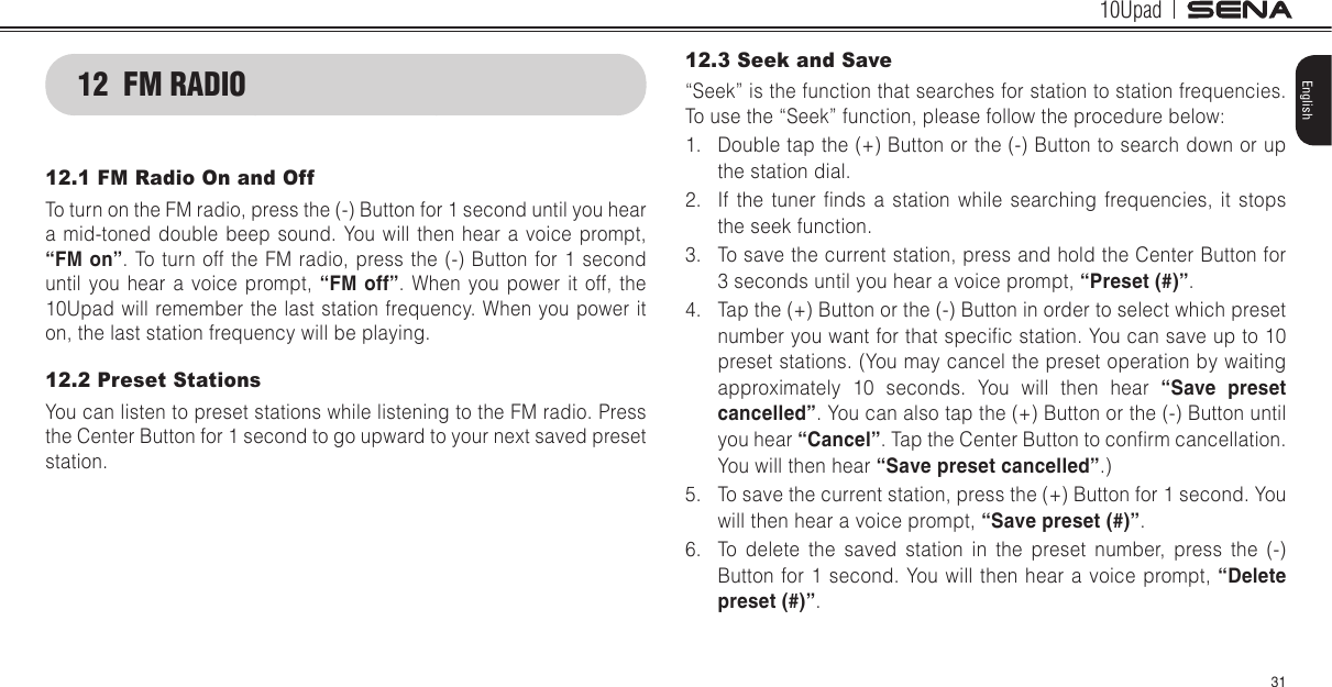 10Upad31English12  FM RADIO12.1 FM Radio On and OffTo turn on the FM radio, press the (-) Button for 1 second until you hear a mid-toned double beep sound. You will then hear a voice prompt, “FM on”. To turn off the FM radio, press the (-) Button for 1 second until you hear a voice prompt, “FM off”. When you power it off, the 10Upad will remember the last station frequency. When you power it on, the last station frequency will be playing.12.2 Preset StationsYou can listen to preset stations while listening to the FM radio. Press the Center Button for 1 second to go upward to your next saved preset station.12.3 Seek and Save“Seek” is the function that searches for station to station frequencies. To use the “Seek” function, please follow the procedure below:1.  Double tap the (+) Button or the (-) Button to search down or up the station dial.2.  If  the  tuner  nds  a  station  while  searching  frequencies,  it  stops the seek function.3.  To save the current station, press and hold the Center Button for  3 seconds until you hear a voice prompt, “Preset (#)”.4.  Tap the (+) Button or the (-) Button in order to select which preset number you want for that specic station. You can save up to 10 preset stations. (You may cancel the preset operation by waiting approximately 10 seconds. You will then hear “Save  preset cancelled”. You can also tap the (+) Button or the (-) Button until you hear “Cancel”. Tap the Center Button to conrm cancellation. You will then hear “Save preset cancelled”.)5.  To save the current station, press the (+) Button for 1 second. You will then hear a voice prompt, “Save preset (#)”.6.  To delete the saved station in the preset number, press the (-) Button for 1 second. You will then hear a voice prompt, “Delete preset (#)”.