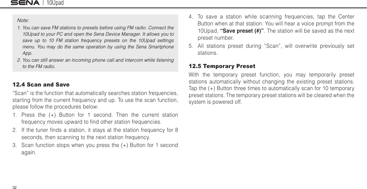 10Upad32Note: 1. You can save FM stations to presets before using FM radio. Connect the 10Upad to your PC and open the Sena Device Manager. It allows you to save  up  to  10  FM  station  frequency  presets  on  the  10Upad  settings menu.  You  may  do  the  same  operation  by  using  the  Sena  Smartphone App.2. You can still answer an incoming phone call and intercom while listening to the FM radio.12.4 Scan and Save“Scan” is the function that automatically searches station frequencies, starting from the current frequency and up. To use the scan function, please follow the procedures below:1.  Press the (+) Button for 1 second. Then the current station frequency moves upward to nd other station frequencies.2.  If the tuner nds a station, it stays at  the station frequency for 8 seconds, then scanning to the next station frequency.3.  Scan function stops when you press the (+) Button for 1 second again.4.  To save a station while scanning frequencies, tap the Center Button when at that station. You will hear a voice prompt from the 10Upad, “Save preset (#)”. The station will be saved as the next preset number.5.  All stations preset during “Scan”, will overwrite previously set stations.12.5 Temporary PresetWith the temporary preset function, you may temporarily preset stations automatically without changing the existing preset stations. Tap the (+) Button three times to automatically scan for 10 temporary preset stations. The temporary preset stations will be cleared when the system is powered off.