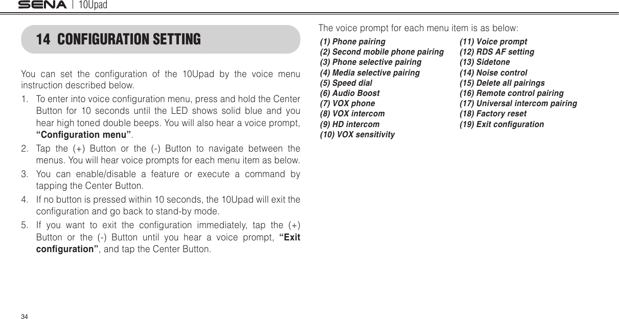 10Upad3414  CONFIGURATION SETTINGYou  can  set  the  conguration  of  the  10Upad  by  the  voice  menu instruction described below.1.  To enter into voice conguration menu, press and hold the Center Button for 10 seconds until the LED shows solid blue and you hear high toned double beeps. You will also hear a voice prompt, “Conguration menu”.2.  Tap the (+) Button or the (-) Button to navigate between the menus. You will hear voice prompts for each menu item as below.3.  You can enable/disable a feature or execute a command by tapping the Center Button.4.  If no button is pressed within 10 seconds, the 10Upad will exit the conguration and go back to stand-by mode.5.  If  you  want  to  exit  the  conguration  immediately,  tap  the  (+) Button or the (-) Button until you hear a voice prompt, “Exit conguration”, and tap the Center Button.The voice prompt for each menu item is as below:(1) Phone pairing (11) Voice prompt(2) Second mobile phone pairing (12) RDS AF setting(3) Phone selective pairing (13) Sidetone(4) Media selective pairing (14) Noise control(5) Speed dial (15) Delete all pairings(6) Audio Boost (16) Remote control pairing(7) VOX phone (17) Universal intercom pairing(8) VOX intercom (18) Factory reset(9) HD intercom (19) Exit conguration(10) VOX sensitivity