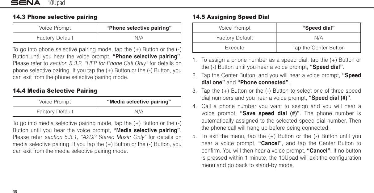 10Upad3614.3 Phone selective pairingVoice Prompt “Phone selective pairing”Factory Default N/ATo go into phone selective pairing mode, tap the (+) Button or the (-) Button until you hear the voice prompt, “Phone  selective  pairing”.Please refer to section 5.3.2, “HFP for Phone Call Only” for details on phone selective pairing. If you tap the (+) Button or the (-) Button, you can exit from the phone selective pairing mode.14.4 Media Selective PairingVoice Prompt “Media selective pairing”Factory Default N/ATo go into media selective pairing mode, tap the (+) Button or the (-) Button until you hear the voice prompt, “Media  selective  pairing”. Please refer section 5.3.1, “A2DP Stereo Music Only” for details on media selective pairing. If you tap the (+) Button or the (-) Button, you can exit from the media selective pairing mode.14.5 Assigning Speed DialVoice Prompt “Speed dial”Factory Default N/AExecute Tap the Center Button1.  To assign a phone number as a speed dial, tap the (+) Button or the (-) Button until you hear a voice prompt, “Speed dial”.2.  Tap the Center Button, and you will hear a voice prompt, “Speed dial one” and “Phone connected”.3.  Tap the (+) Button or the (-) Button to select one of three speed dial numbers and you hear a voice prompt, “Speed dial (#)”.4.  Call a phone number you want to assign and you will hear a voice prompt, “Save  speed  dial  (#)”. The phone number is automatically assigned to the selected speed dial number. Then the phone call will hang up before being connected.5.  To exit the menu, tap the (+) Button or the (-) Button until you hear a voice prompt, “Cancel”, and tap the Center Button to conrm. You will then hear a voice prompt, “Cancel”. If no button is pressed within 1 minute, the 10Upad will exit the conguration menu and go back to stand-by mode.