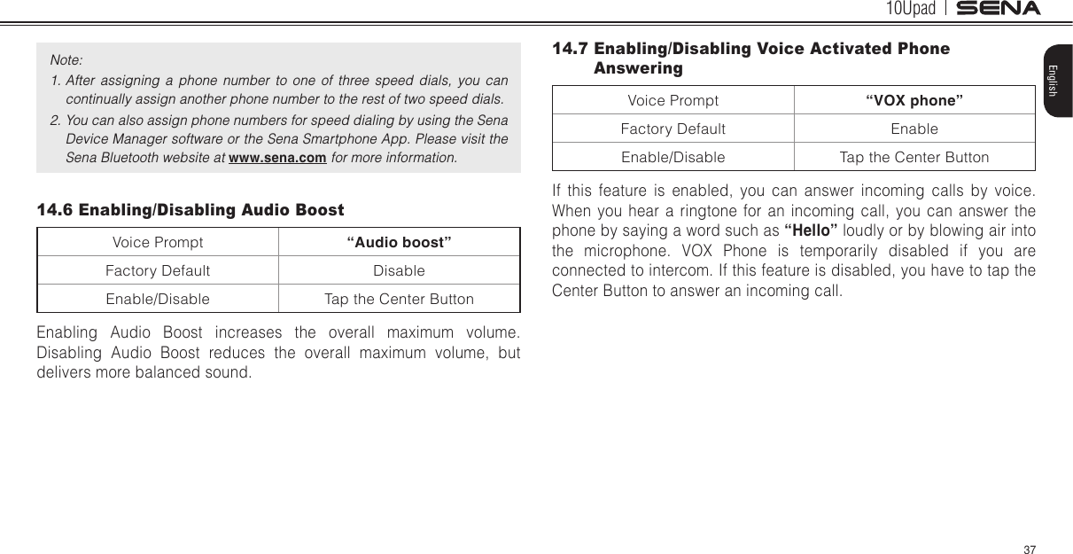 10Upad37EnglishNote:1. After  assigning  a  phone  number  to  one  of  three  speed  dials,  you  can continually assign another phone number to the rest of two speed dials.2. You can also assign phone numbers for speed dialing by using the Sena Device Manager software or the Sena Smartphone App. Please visit the Sena Bluetooth website at www.sena.com for more information.14.6 Enabling/Disabling Audio BoostVoice Prompt “Audio boost”Factory Default DisableEnable/Disable Tap the Center ButtonEnabling Audio Boost increases the overall maximum volume. Disabling Audio Boost reduces the overall maximum volume, but delivers more balanced sound.14.7 Enabling/Disabling Voice Activated Phone AnsweringVoice Prompt “VOX phone”Factory Default EnableEnable/Disable Tap the Center ButtonIf this feature is enabled, you can answer incoming calls by voice. When you hear a ringtone for an incoming call, you can answer the phone by saying a word such as “Hello” loudly or by blowing air into the microphone. VOX Phone is temporarily disabled if you are connected to intercom. If this feature is disabled, you have to tap the Center Button to answer an incoming call.