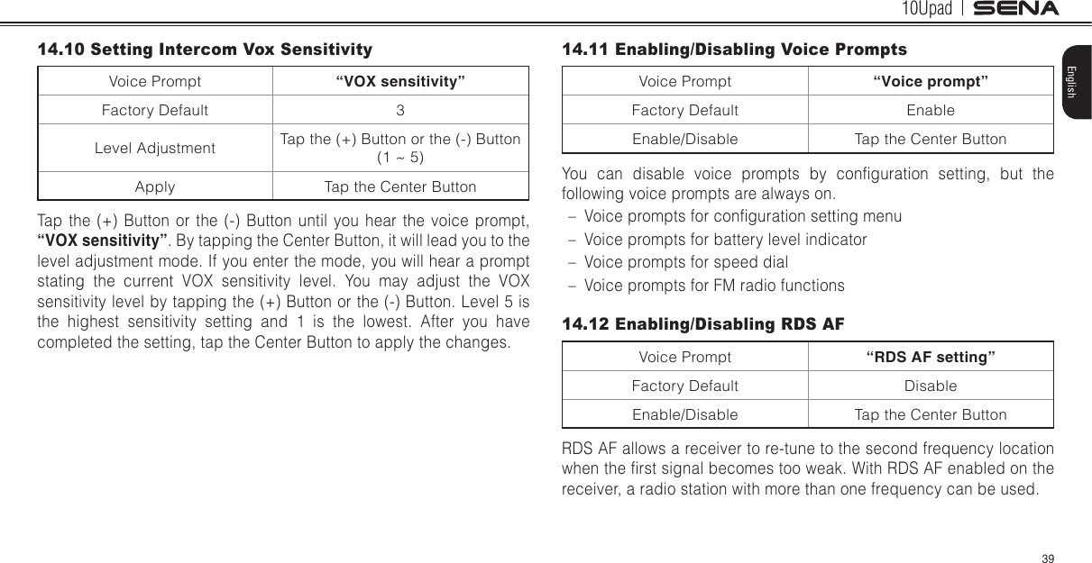 10Upad39English14.10 Setting Intercom Vox SensitivityVoice Prompt “VOX sensitivity”Factory Default 3Level Adjustment Tap the (+) Button or the (-) Button (1 ~ 5)Apply Tap the Center ButtonTap the (+) Button or the (-) Button until you hear the voice prompt, “VOX sensitivity”. By tapping the Center Button, it will lead you to the level adjustment mode. If you enter the mode, you will hear a prompt stating the current VOX sensitivity level. You may adjust the VOX sensitivity level by tapping the (+) Button or the (-) Button. Level 5 is the highest sensitivity setting and 1 is the lowest. After you have completed the setting, tap the Center Button to apply the changes.14.11 Enabling/Disabling Voice PromptsVoice Prompt “Voice prompt”Factory Default EnableEnable/Disable Tap the Center ButtonYou  can  disable  voice  prompts  by  conguration  setting,  but  the following voice prompts are always on. – Voice prompts for conguration setting menu – Voice prompts for battery level indicator – Voice prompts for speed dial – Voice prompts for FM radio functions14.12 Enabling/Disabling RDS AFVoice Prompt “RDS AF setting”Factory Default DisableEnable/Disable Tap the Center ButtonRDS AF allows a receiver to re-tune to the second frequency location when the rst signal becomes too weak. With RDS AF enabled on the receiver, a radio station with more than one frequency can be used.