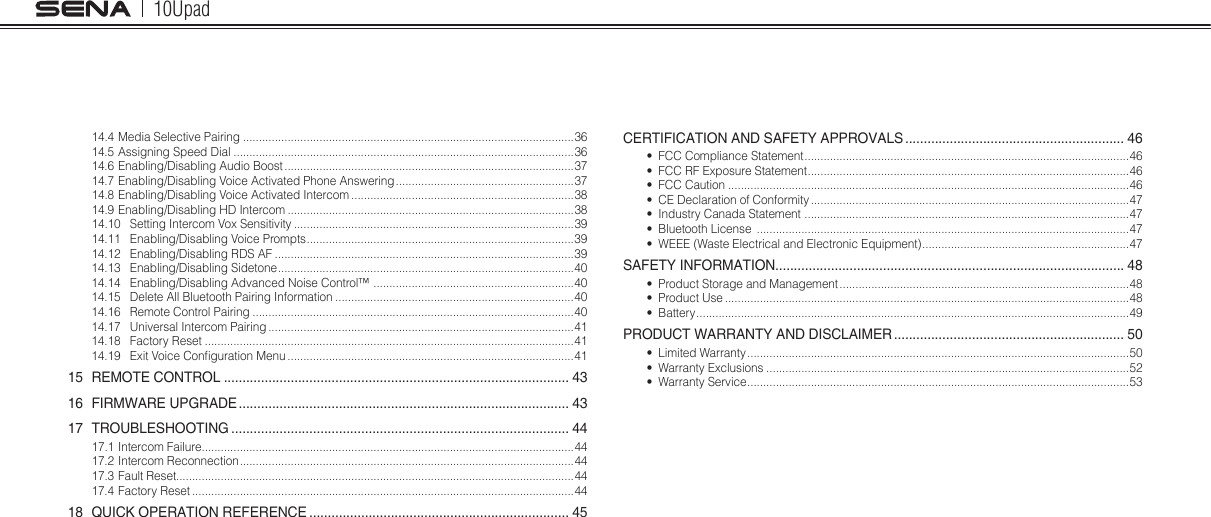 10Upad14.4 Media Selective Pairing ........................................................................................................3614.5 Assigning Speed Dial ...........................................................................................................3614.6 Enabling/Disabling Audio Boost ...........................................................................................3714.7 Enabling/Disabling Voice Activated Phone Answering ........................................................ 3714.8 Enabling/Disabling Voice Activated Intercom ......................................................................3814.9 Enabling/Disabling HD Intercom ..........................................................................................3814.10  Setting Intercom Vox Sensitivity ........................................................................................3914.11  Enabling/Disabling Voice Prompts .................................................................................... 3914.12  Enabling/Disabling RDS AF ..............................................................................................3914.13  Enabling/Disabling Sidetone ............................................................................................. 4014.14  Enabling/Disabling Advanced Noise Control™  ...............................................................4014.15  Delete All Bluetooth Pairing Information ...........................................................................4014.16  Remote Control Pairing .....................................................................................................4014.17  Universal Intercom Pairing ................................................................................................4114.18  Factory Reset ....................................................................................................................4114.19  Exit Voice Conguration Menu ..........................................................................................4115  REMOTE CONTROL ............................................................................................. 4316  FIRMWARE UPGRADE ......................................................................................... 4317 TROUBLESHOOTING ........................................................................................... 4417.1 Intercom Failure.....................................................................................................................4417.2 Intercom Reconnection .........................................................................................................4417.3 Fault Reset.............................................................................................................................4417.4 Factory Reset ........................................................................................................................4418  QUICK OPERATION REFERENCE ...................................................................... 45CERTIFICATION AND SAFETY APPROVALS ........................................................... 46•  FCC Compliance Statement ...................................................................................................... 46•  FCC RF Exposure Statement .....................................................................................................46•  FCC Caution ..............................................................................................................................46•  CE Declaration of Conformity ....................................................................................................47•  Industry Canada Statement  ...................................................................................................... 47•  Bluetooth License  .....................................................................................................................47•  WEEE (Waste Electrical and Electronic Equipment) ................................................................. 47SAFETY INFORMATION.............................................................................................. 48•  Product Storage and Management ...........................................................................................48•  Product Use ...............................................................................................................................48•  Battery ........................................................................................................................................ 49PRODUCT WARRANTY AND DISCLAIMER .............................................................. 50•  Limited Warranty ........................................................................................................................50•  Warranty Exclusions ..................................................................................................................52•  Warranty Service ........................................................................................................................53