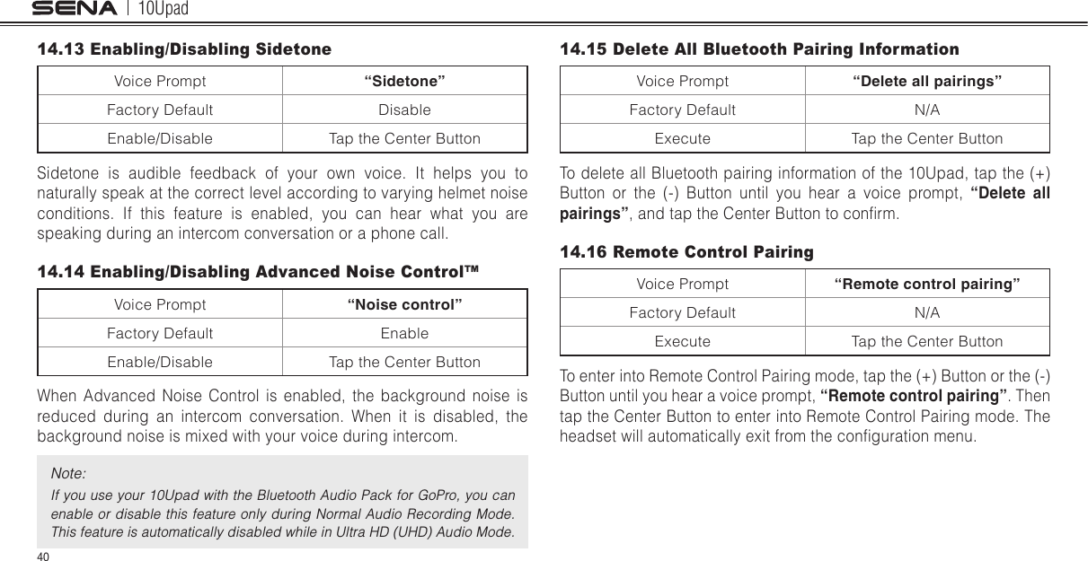 10Upad4014.13 Enabling/Disabling SidetoneVoice Prompt “Sidetone”Factory Default DisableEnable/Disable Tap the Center ButtonSidetone is audible feedback of your own voice. It helps you to naturally speak at the correct level according to varying helmet noise conditions. If this feature is enabled, you can hear what you are speaking during an intercom conversation or a phone call.14.14 Enabling/Disabling Advanced Noise Control™ Voice Prompt “Noise control”Factory Default EnableEnable/Disable Tap the Center ButtonWhen Advanced Noise Control is enabled, the background noise is reduced during an intercom conversation. When it is disabled, the background noise is mixed with your voice during intercom.Note:If you use your 10Upad with the Bluetooth Audio Pack for GoPro, you can enable or disable this  feature only during Normal Audio Recording Mode. This feature is automatically disabled while in Ultra HD (UHD) Audio Mode.14.15 Delete All Bluetooth Pairing InformationVoice Prompt “Delete all pairings”Factory Default N/AExecute Tap the Center ButtonTo delete all Bluetooth pairing information of the 10Upad, tap the (+) Button or the (-) Button until you hear a voice prompt, “Delete  all pairings”, and tap the Center Button to conrm.14.16 Remote Control PairingVoice Prompt “Remote control pairing”Factory Default N/AExecute Tap the Center ButtonTo enter into Remote Control Pairing mode, tap the (+) Button or the (-) Button until you hear a voice prompt, “Remote control pairing”. Then tap the Center Button to enter into Remote Control Pairing mode. The headset will automatically exit from the conguration menu.