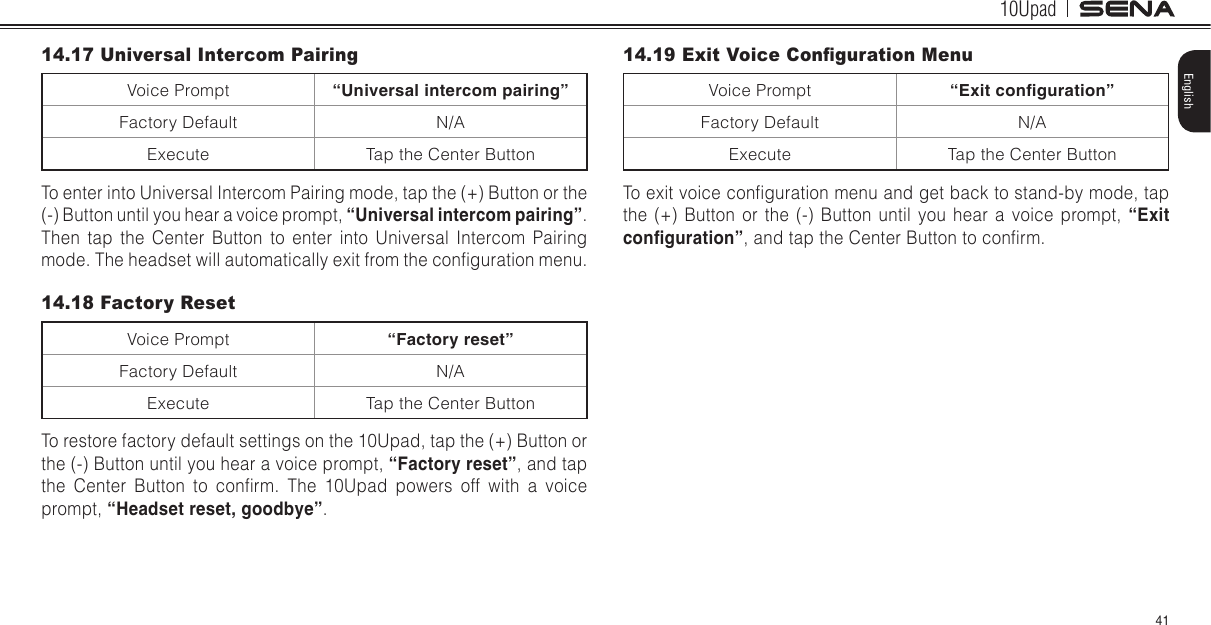 10Upad41English14.17 Universal Intercom PairingVoice Prompt “Universal intercom pairing”Factory Default N/AExecute Tap the Center ButtonTo enter into Universal Intercom Pairing mode, tap the (+) Button or the (-) Button until you hear a voice prompt, “Universal intercom pairing”. Then tap the Center Button to enter into Universal Intercom Pairing mode. The headset will automatically exit from the conguration menu.14.18 Factory ResetVoice Prompt “Factory reset”Factory Default N/AExecute Tap the Center ButtonTo restore factory default settings on the 10Upad, tap the (+) Button or the (-) Button until you hear a voice prompt, “Factory reset”, and tap the  Center  Button  to  conrm.  The  10Upad  powers  off  with  a  voice prompt, “Headset reset, goodbye”.14.19 Exit Voice Conguration MenuVoice Prompt “Exit conguration”Factory Default N/AExecute Tap the Center ButtonTo exit voice conguration menu and get back to stand-by mode, tap the (+) Button or the (-) Button until you hear a voice prompt, “Exit conguration”, and tap the Center Button to conrm. 