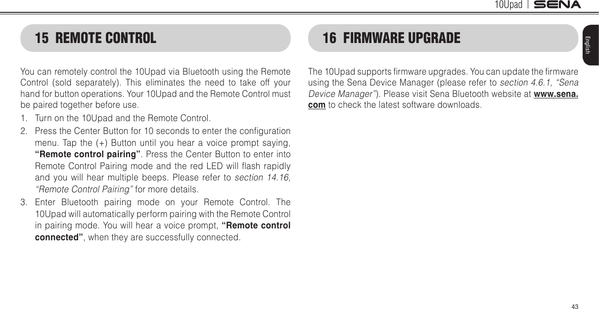 10Upad43English15  REMOTE CONTROLYou can remotely control the 10Upad via Bluetooth using the Remote Control (sold separately). This eliminates the need to take off your hand for button operations. Your 10Upad and the Remote Control must be paired together before use.1.  Turn on the 10Upad and the Remote Control.2.  Press the Center Button for 10 seconds to enter the conguration menu. Tap the (+) Button until you hear a voice prompt saying, “Remote control pairing”. Press the Center Button to enter into Remote Control  Pairing  mode and  the  red  LED will  ash  rapidly and you will hear multiple beeps. Please refer to section 14.16, “Remote Control Pairing” for more details.3.  Enter Bluetooth pairing mode on your Remote Control. The 10Upad will automatically perform pairing with the Remote Control in pairing mode. You will hear a voice prompt, “Remote control connected”, when they are successfully connected.16  FIRMWARE UPGRADEThe 10Upad supports rmware upgrades. You can update the rmware using the Sena Device Manager (please refer to section 4.6.1, “Sena Device Manager”). Please visit Sena Bluetooth website at www.sena.com to check the latest software downloads.