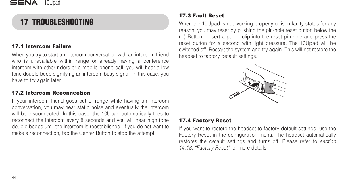 10Upad4417  TROUBLESHOOTING17.1 Intercom FailureWhen you try to start an intercom conversation with an intercom friend who is unavailable within range or already having a conference intercom with other riders or a mobile phone call, you will hear a low tone double beep signifying an intercom busy signal. In this case, you have to try again later.17.2 Intercom ReconnectionIf your intercom friend goes out of range while having an intercom conversation, you may hear static noise and eventually the intercom will be disconnected. In this case, the 10Upad automatically tries to reconnect the intercom every 8 seconds and you will hear high tone double beeps until the intercom is reestablished. If you do not want to make a reconnection, tap the Center Button to stop the attempt.17.3 Fault ResetWhen the 10Upad is not working properly or is in faulty status for any reason, you may reset by pushing the pin-hole reset button below the (+) Button . Insert a paper clip into the reset pin-hole and press the reset button for a second with light pressure. The 10Upad will be switched off. Restart the system and try again. This will not restore the headset to factory default settings.17.4 Factory ResetIf you want to restore the headset to factory default settings, use the Factory  Reset  in  the  conguration  menu.  The  headset  automatically restores the default settings and turns off. Please refer to section 14.18, “Factory Reset” for more details.
