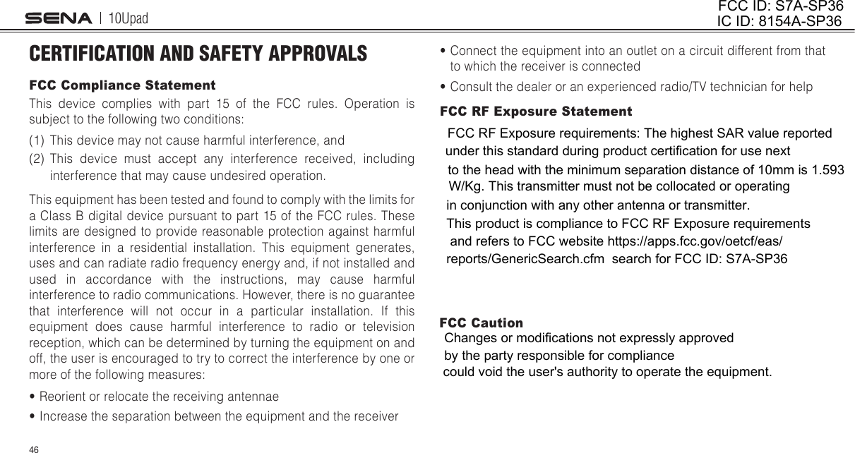 10Upad46CERTIFICATION AND SAFETY APPROVALSFCC Compliance StatementThis device complies with part 15 of the FCC rules. Operation is subject to the following two conditions:(1)  This device may not cause harmful interference, and (2)  This device must accept any interference received, including interference that may cause undesired operation.This equipment has been tested and found to comply with the limits for a Class B digital device pursuant to part 15 of the FCC rules. These limits are designed to provide reasonable protection against harmful interference in a residential installation. This equipment generates, uses and can radiate radio frequency energy and, if not installed and used in accordance with the instructions, may cause harmful interference to radio communications. However, there is no guarantee that interference will not occur in a particular installation. If this equipment does cause harmful interference to radio or television reception, which can be determined by turning the equipment on and off, the user is encouraged to try to correct the interference by one or more of the following measures:• Reorient or relocate the receiving antennae• Increase the separation between the equipment and the receiver• Connect the equipment into an outlet on a circuit different from that to which the receiver is connected• Consult the dealer or an experienced radio/TV technician for helpFCC RF Exposure StatementFCC CautionFCC ID: S7A-SP36IC ID: 8154A-SP36FCC RF Exposure requirements: The highest SAR value reported under this standard during product certification for use next to the head with the minimum separation distance of 10mm is 1.593W/Kg. This transmitter must not be collocated or operating in conjunction with any other antenna or transmitter.Changes or modifications not expressly approved by the party responsible for compliancecould void the user&apos;s authority to operate the equipment.This product is compliance to FCC RF Exposure requirements and refers to FCC website https://apps.fcc.gov/oetcf/eas/reports/GenericSearch.cfm  search for FCC ID: S7A-SP36