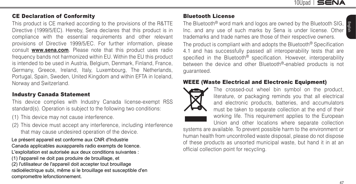 10Upad47EnglishCE Declaration of ConformityThis product is CE marked according to the provisions of the R&amp;TTE Directive (1999/5/EC). Hereby, Sena declares that this product is in compliance with the essential requirements and other relevant provisions of Directive 1999/5/EC. For further information, please consult  www.sena.com. Please note that this product uses radio frequency bands not harmonized within EU. Within the EU this product is intended to be used in Austria, Belgium, Denmark, Finland, France, Germany, Greece, Ireland, Italy, Luxembourg, The Netherlands, Portugal, Spain, Sweden, United Kingdom and within EFTA in Iceland, Norway and Switzerland.Industry Canada Statement This device complies with Industry Canada license-exempt RSS standard(s). Operation is subject to the following two conditions:(1)  This device may not cause interference.(2)  This device must accept any interference, including interference that may cause undesired operation of the device.Bluetooth License The Bluetooth® word mark and logos are owned by the Bluetooth SIG, Inc. and any use of such marks by Sena is under license. Other trademarks and trade names are those of their respective owners. The product is compliant with and adopts the Bluetooth® Specication 4.1 and has successfully passed all interoperability tests that are specied  in  the  Bluetooth®  specication.  However,  interoperability between the device and other Bluetooth®-enabled products is not guaranteed.WEEE (Waste Electrical and Electronic Equipment)The crossed-out wheel bin symbol on the product, literature, or packaging reminds you that all electrical and electronic products, batteries, and accumulators must be taken to separate collection at the end of their working life. This requirement applies to the European Union and other locations where separate collection systems are available. To prevent possible harm to the environment or human health from uncontrolled waste disposal, please do not dispose of these products as unsorted municipal waste, but hand it in at an ofcial collection point for recycling.Le présent appareil est conforme aux CNR d&apos;Industrie Canada applicables auxappareils radio exempts de licence. L&apos;exploitation est autorisée aux deux conditions suivantes :(1) l&apos;appareil ne doit pas produire de brouillage, et(2) l&apos;utilisateur de l&apos;appareil doit accepter tout brouillage radioélectrique subi, même si le brouillage est susceptible d&apos;en compromettre lefonctionnement. 
