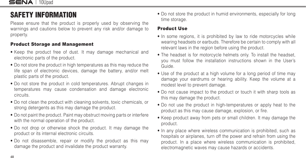 10Upad48SAFETY INFORMATIONPlease ensure that the product is properly used by observing the warnings and cautions below to prevent any risk and/or damage to property.Product Storage and Management• Keep the product free of dust. It may damage mechanical and electronic parts of the product.• Do not store the product in high temperatures as this may reduce the life span of electronic devices, damage the battery, and/or melt plastic parts of the product.• Do not store the product in cold temperatures. Abrupt changes in temperatures may cause condensation and damage electronic circuits.• Do not clean the product with cleaning solvents, toxic chemicals, or strong detergents as this may damage the product.• Do not paint the product. Paint may obstruct moving parts or interfere with the normal operation of the product.• Do not drop or otherwise shock the product. It may damage the product or its internal electronic circuits.• Do not disassemble, repair or modify the product as this may damage the product and invalidate the product warranty.• Do not store the product in humid environments, especially for long time storage.Product Use• In some regions, it is prohibited by law to ride motorcycles while wearing headsets or earbuds. Therefore be certain to comply with all relevant laws in the region before using the product.• The headset is for motorcycle helmets only. To install the headset, you must follow the installation instructions shown in the User’s Guide.• Use of the product at a high volume for a long period of time may damage your eardrums or hearing ability. Keep the volume at a modest level to prevent damage.• Do not cause impact to the product or touch it with sharp tools as this may damage the product.• Do not use the product in high-temperatures or apply heat to the product as this may cause damage, explosion, or re.• Keep product away from pets or small children. It may damage the product.• In any place where wireless communication is prohibited, such as hospitals or airplanes, turn off the power and refrain from using the product. In a place where wireless communication is prohibited, electromagnetic waves may cause hazards or accidents.